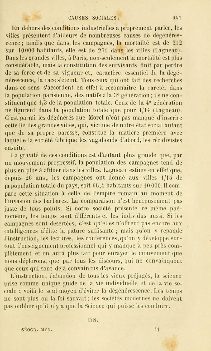En dehors des conditions industrielles à proprement parler, les villes présentent d'ailleurs de nombreuses causes de dégénéres- cence; tandis que dans les campagnes, la mortalité est de 212 sur 10000 habitants, elle est de 271 dans les villes (Lagneau). Dans les grandes villes, à Paris, non-seulement la mortalité est plus considérable, mais la constitution des survivants finit par perdre de sa force et de sa vigueur et, caractère essentiel de la dégé- nérescence, la race s'éteint. Tous ceux qui ont fait des recherches dans ce sens s'accordent en effet à reconnaître la rareté, dans la population parisienne, des natifs à la 3e génération; ils ne con- stituent que 1/3 de la population totale. Ceux de la 4e génération ne figurent dans la population totale que pour l/li (Lagneau). Cest parmi les dégénérés que Morel n'eût pas manqué d'inscrire cette lie des grandes villes, qui, victime de notre état social autant que de sa propre paresse, constitue la matière première avec laquelle la société fabrique les vagabonds d'abord, les récidivistes ensuite. La gravité de ces conditions est d'autant plus grande que, par un mouvement progressif, la population des campagnes tend de plus en plus à affluer dans les villes. Lagneau estime en effet que, depuis 26 ans, les campagnes ont donné aux villes 1/15 de la population totale du pays, soit 66,4 habitants sur 10 000. Il com- pare cette situation à celle de l'empire romain au moment de l'invasion des barbares. La comparaison n'est heureusement pas juste de tous points. Si notre société présente ce même phé- nomène, les temps sont différents et les individus aussi. Si les campagnes sont désertées, c'est qu'elles n'offrent pas encore aux intelligences d'élite la pâture suffisante; mais qu'on y répande l'instruction, les lectures, les conférences,qu'on y développe sur- tout l'enseignement professionnel qui y manque à peu près com- plètement et on aura plus fait pour enrayer le mouvement que nous déplorons, que par tous les discours, qui ne convainquent que ceux qui sont déjà convaincus d'avance. L'instruction, l'abandon de tous les vieux préjugés, la science prise comme unique guide de la vie individuelle et de la vie so- ciale : voilà le seul moyen d'éviter la dégénérescence. Les temps ne sont plus où la foi sauvait; les sociétés modernes ne doivent pas oublier qu'il n'y a que la Science qui puisse les conduire. FIN. 6É0GR. MÈD. il