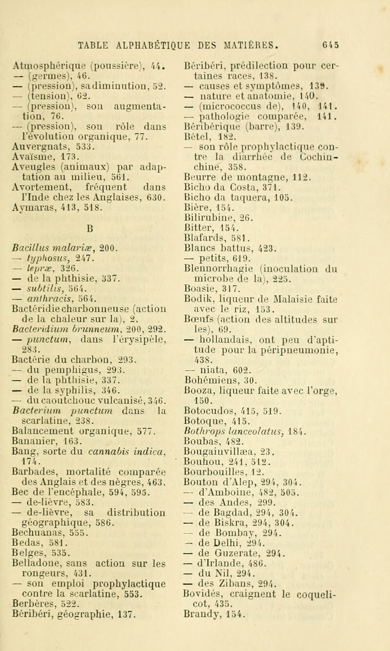 Atmosphérique (poussière), 44. — (germes), 46. — (pression), sa diminution, 52. — (tension), 62. — (pression), son augmenta- tion, 76. — (pression), sou rôle dans l'évolution organique, 77. Auvergnats, 533. Avaïsme, 173. Aveugles (animaux) par adap- tation au milieu, 561. Avortement, fréquent dans l'Inde chez les Anglaises, 630. Aymaras, 413, 518. B Bacillus malavisé, 200. — lyphosus, 247. — lepvse, 326. — de la phthisie, 337. — subtilis, 564. — anlhracis, 564. Bactéridiecharbonneuse (action de la chaleur sur la), 2. Bactevidium bvunneum, 200, 292. — punctum, dans l'érysipèle, 283. Bactérie du charbon, 293. — du pemphigus, 293. — de la phthisie, 337. — de la syphilis, 346. — du caoutchouc vulcanisé, 346. Bactevium punctum dans la scarlatine, 238. Balancement organique, 577. Bananier, 163. Bang, sorte du cannabis indica. 174. Barbades, mortalité comparée des Anglais et des nègres, 463. Bec de l'encéphale, 594, 595. — de-lièvre, 583. — de-lièvre, sa distribution géographique, 586. Bechuanas, 555. Bedas, 581. Belges, 535. Belladone, sans action sur les rongeurs, 431. — son emploi prophylactique contre la scarlatine, 553. Berbères, 522. Béribéri, géographie, 137. Béribéri, prédilection pour cer- taines races, 138. — causes et symptômes, 139. — nature et anatmnie, 140. — (inicrococcus de), 140, 141. — pathologie comparée, 141. Béribérique (barre), 139. Bétel, 182. — son rôle prophylactique con- tre la diarrhée de Cochin- chine, 358. Beurre de montagne, 112. Biehoda Costa, 371. Bicho da taquera, 105. Bière, 154. Bilirubine, 26. Bitter, 154. Blafards, 581. Blancs battus, 423. — petits, 619. Blennorrhagie (inoculation du microbe de la), 225. Boasie, 317. Bodik, liqueur de Malaisie faite avec le riz, 153. Bœufs (action des altitudes sur les), 69. — hollandais, ont peu d'apti- tude pour la péripneumonie, 438. — niata, 602. Bohémiens, 30. Booza, liqueur faite avec l'orge, 150. Botocudos, 415, 519. Botoque, 415. Bothvops lanceolatus, 184. Boubas, 482. Bougaiuvilkea. 23. Bouhou, 241,512. Bourbouilles, 12. Bouton d'Alep, 294, 304. — d'Amboine, 482, 505. — des Andes, 299. — de Bagdad, 294, 304. — de Biskra, 294, 304. — de Bombav, 294. — de Delhi, 294. — de Guzerate, 294. — d'Irlande, 486. — du Nil, 294. — des Zibans, 294. Bovidés, craignent le coqueli- cot, 435. Brandy,154.