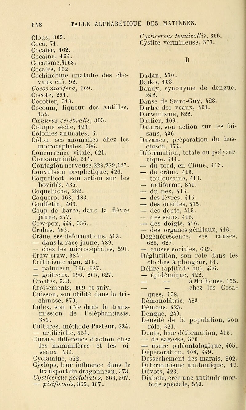 Clous, 305. Coca, 71. Cocaïer, 162. Cocaïne, 164. Cocaïsme,S168. Cocales, 162. Cochinchine (maladie des che- vaux en), 92. Cocos nitcifera, 109. Cocote, 291. Cocotier, 513. Cocouin, liqueur des Antilles, 154. Cœnurus cerebralis, 365. Colique sèche, 193. Colonies animales, 5. Côlon, ses anomalies chez les microcéphales, 596. Concurrence vitale, 621. Consanguinité, 614. Contagion nerveuse,228,229,427. Convulsion prophétique, 426. Coquelicot, son action sur les bovidés, 435. Coqueluche, 282. Coquero, 163, 183. Coulfetin, 465. Coup de barre, dans la fièvre jaune, 277. Cow-pox, 444, 556. Crabes, 483. Crâne, ses déformations, 413. — dans la race jaune, 489. — chez les microcéphales, 591. Craw-craw, 384. Crétinisme aigu, 218. — paludéen, 196, 627. — goitreux, 196, 205, 627. Croates, 533. Croisements, 609 et suiv. Cuisson, son utilité dans la tri- chinose, 370. Culex, son rôle dans la trans- mission de l'éléphantiasis, 3*3. Cultures, méthode Pasteur, 224. — artificielle, 554. Curare, différence d'action chez les mammifères et les oi- seaux, 436. Cyclamine, 552. Cyclops, leur influence dans le transport du dragonneau, 373. Cysticercus perfoliatus, 366, 367. — pm/b/'m/s, 365, 367. Cysticercus temricollis, 366. Cystite vermineuse, 377. D Dadan, 470. Daïko, 103. Dandy, synonyme de dengue, 242. Danse de Saint-Guy, 423. Dartre des veaux, 401. Darwinisme, 622. Dattier, 109. Datura, son action sur les fai- sans, 436. Davanes, préparation du has- chisch, 174. Déformation, totale ou polysar- cique, 411. — du pied, en Chine, 413. — du crâne, 413. — toulousaine, 413. — natiforme, 341. — du nez, 415. — des lèvres, 415. — des oreilles, 415. — des dents, 415. — des seins, 416. — des doigts, 416. — des organes génitaux,416. Dégénérescence, ses causes, 626, 627. — causes sociales, 63$. Déglutition, son rôle dans les cloches à plongeur, 81. Délire (aptitude au), 436. — épidémique, 422. — — àMulhouse, 155. — — chez les Cosa- ques, 158. Démonolâtrie, 423. Démons, 423. Dengue, 240. Densité de la population, son rôle, 321. Dents, leur déformation, 415. — de sagesse, 570. — usure paléontologique, 405. Dépécoration, 108, 449. Dessèchement des marais, 202. Déterminisme anatomique, 19. Dévots, 423. Diabète, crée une aptitude mor- bide spéciale, 549.