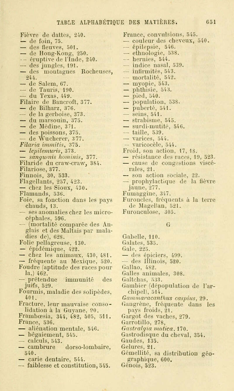 Fièvre de dattes, 240. — de foin, 75. — des Meuves, 501. — de Hong-Kong, 250. -- éruptive de l'Inde, 240. — des jungles, 191. — des montagnes Rocheuses, 244. — de Salem, 67. — de Tauris, 190. ■— du Texas, 449. Filaire de Bancroft, 377. — de Bilharz, 376. — de la gerboise, 373. — du marsouin, 375. — de Médine, 371. — des poissons, 375. — de VYucherer, 3 77. Filaria immitis, 375. — lepilemuris, 373. — sangumis hominis, 377. Filaride du craw-craw, 3S4. Filariose, 377. Finnois, 30. 533. Flagellants, 257, 423. — chez les Sioux, 430. Flamands, 536. Foie, sa fonction dans les pays chauds, 13. — ses anomalies chez les micro- céphales, 596. — (mortalité comparée des An- glais et des Maltais par mala- dies de), 628. Folie pellagreuse, 130. — épidémique, 422. — chez les animaux, 430, 481. — fréquente au Mexique, 520. Foudre l'aptitude des races pour la,) 462. — prétendue immunité des juifs, 529. Fourmis, maladie des solipèdes, 401. Fracture, leur mauvaise conso- lidation à la Guyane, 90. Frambœsia, 344, 482, 505, 511. France, 536. — aliénation mentale, 546. — bégaiement, 545. — calculs, 543. — cambrure dorso-lombaire, 540. — carie dentaire, 544. — faiblesse et constitution, 545. France, convulsions, 545. — couleur des cheveux, 540. — épilepsie, 546. — ethnologie, 538. — hernies, 544. — indice nasal, 539. — infirmités, 543. mortalité, 542. — myopie, 543. — phthisie, 543. — pied, 540. — population, 53S. — puberté, 541. — seins, 541. — strabisme, 545. — surdi-mutité, 546. — taille, 539. — varices, 544. — varicocèle, 544. Froid, son action. 17, 1S. — résistance des races, 19, 523. — cause de congestions viscé- rales, 21. — son action sociale, 22. — prophylactique de la fièvre jaune, 277. Fuinaggine. 3'J. Furoncles, fréquents à la terre de Magellan, 521. Furonculose, 305. Gabelle, 110. Galates, 535. Gale, 225. — des épiciers, 499. — des Illinois, 520. Gallao, 482. Galles animales, 308. Galtchas, 533. Gambier (dépopulation de l'ar- chipel), 514. Gammaracanthus caspius, 29. Gangrène, fréquente dans les pays froids, 21. Gargot des vaches, 279. Garrotillo, 278, Gastralgia matica, 170. Gastrodisque du cheval, 354. Gaudes, 135. Gelures, 21. Gémellité, sa distribution géo- graphique, 600. Génois, 523.