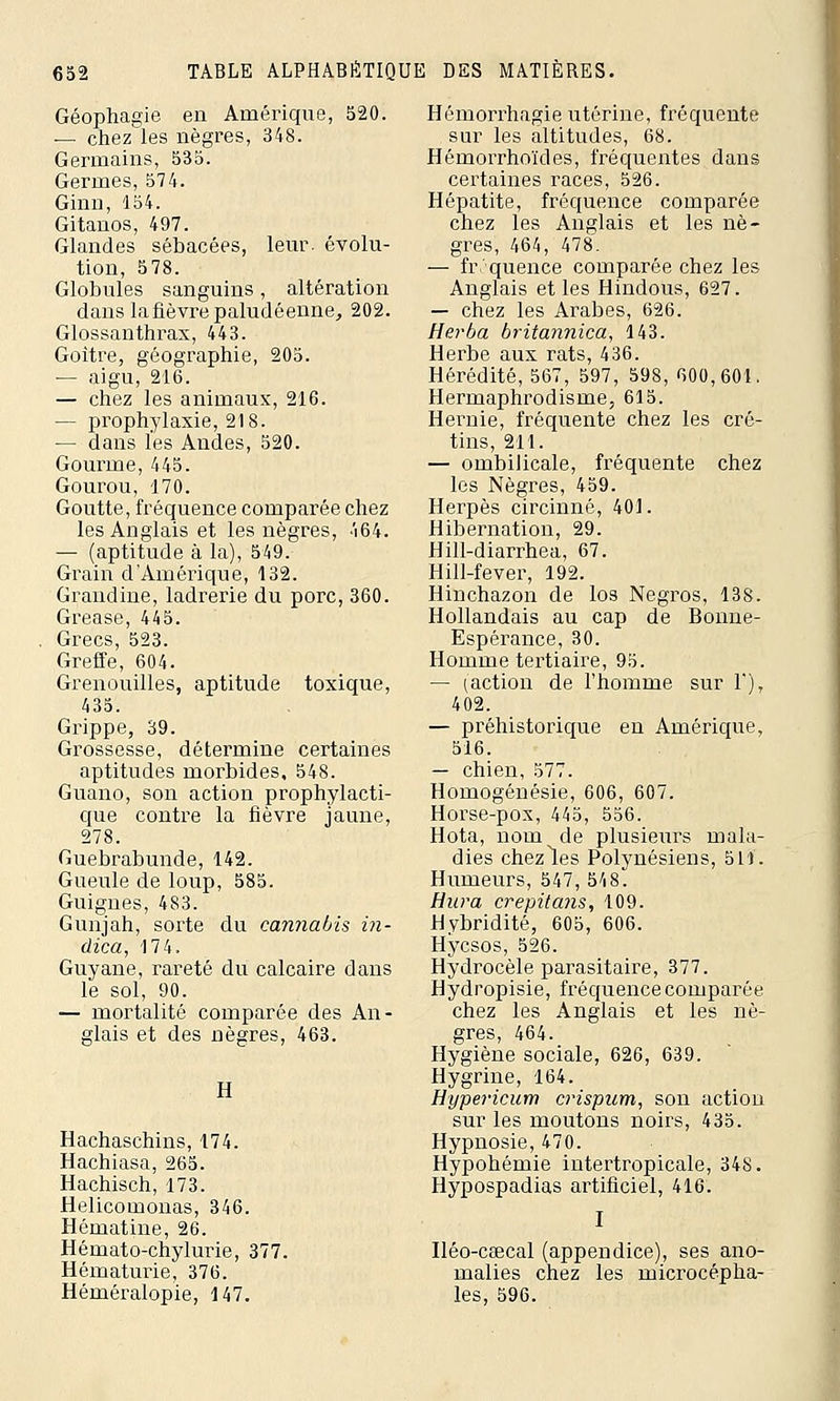 Géophagie en Amérique, 520. — chez les nègres, 348. Germains, 535. Germes, 574. Ginn, 154. Gitanos, 497. Glandes sébacées, leur, évolu- tion, 578. Globules sanguins, altération dans lafièvre paludéenne, 202. Glossanthrax, 443. Goitre, géographie, 205. — aigu, 216. — chez les animaux, 216. — prophylaxie, 218. — dans les Andes, 520. Gourme, 445. Gourou, 170. Goutte, fréquence comparée chez les Anglais et les nègres, 464. — (aptitude à la), 549. Grain d'Amérique, 132. Grandine, ladrerie du porc, 360. Grease, 445. Grecs, 523. Greffe, 604. Grenouilles, aptitude toxique, 435. Grippe, 39. Grossesse, détermine certaines aptitudes morbides, 548. Guano, son action prophylacti- que contre la fièvre jaune, 278. Guebrabunde, 142. Gueule de loup, 585. Guignes, 483. Gunjah, sorte du cannabis in- dica, 174. Guyane, rareté du calcaire dans le sol, 90. — mortalité comparée des An- glais et des nègres, 463. II Hachaschins, 174. Hachiasa, 265. Hachisch, 173. Helicomonas, 346. Hématine, 26. Hémato-chylurie, 377. Hématurie, 376. Héméralopie, 147. Hémorrhagie utérine, fréquente sur les altitudes, 68. Hémorrhoïdes, fréquentes dans certaines races, 526. Hépatite, fréquence comparée chez les Anglais et les nè- gres, 464, 478. — fréquence comparée chez les Anglais et les Hindous, 627. — chez les Arabes, 626. Herba britannica, 143. Herbe aux rats, 436. Hérédité, 567, 597, 598, 600,601. Hermaphrodisme, 615. Hernie, fréquente chez les cré- tins, 211. — ombilicale, fréquente chez les Nègres, 459. Herpès circinné, 401. Hibernation, 29. Hill-diarrhea, 67. Hill-fever, 192. Hinchazon de los Negros, 138. Hollandais au cap de Bonne- Espérance, 30. Homme tertiaire, 95. — ^action de l'homme sur 1'), 402. — préhistorique en Amérique, 516. — chien, 577. Homogénésie, 606, 607. Horse-pox, 445, 556. Hota, nom de plusieurs mala- dies chez les Polynésiens, 511. Humeurs, 547, 548. Hura crepitans, 109. Hybridité, 605, 606. Hycsos, 526. Hydrocèle parasitaire, 377. Hydropisie, fréquence comparée chez les Anglais et les nè- gres, 464. Hygiène sociale, 626, 639. Hygrine, 164. Hypericum crispum, son action sur les moutons noirs, 435. Hypnosie, 470. Hypohémie intertropicale, 348. Hypospadias artificiel, 416. I Iléo-caecal (appendice), ses ano- malies chez les microcépha- les, 596.
