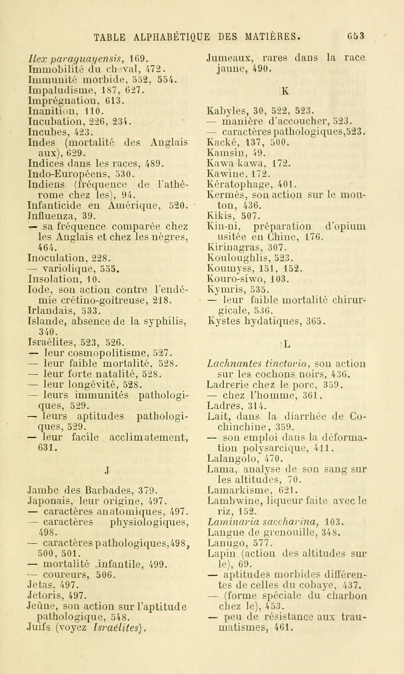Ilex paraguayensis, I(î9. Immobilité du cheval, 472. Immunité morbide, 552, 554. Impaludisme, 187, 027. Imprégnation, G13. Inanition, 110. Incubation, 226, 234. Incubes, 423. Indes (mortalité des Anglais aux), 629. Indices dans les races, 489. Indo-Européens, 530. Indiens (fréquence de l'athé- rome chez les), 94. Infanticide en Amérique, 520. Influenza, 39. — sa fréquence comparée chez les Anglais et chez les nègres, 464. Inoculation, 228. — variolique, 555. Insolation, 10. Iode, son action contre l'endé- mie crétino-goitreuse, 218. Irlandais, 533. Islande, absence de la syphilis, 340. Israélites, 523, 526. — leur cosmopolitisme, 527. — leur faible mortalité, 528. — leur forte natalité, 528. — leur longévité, 528. — leurs immunités pathologi- ques, 529. — leurs aptitudes pathologi- ques, 529. — leur facile acclimatement, 631. Jambe des Barbades, 379. Japonais, leur origine, 497. — caractères anatomiques, 497. — caractères physiologiques, 498. — caractèrespathologiques,49S, 500, 501. — mortalité infantile, 499. — coureurs, 506. Jetas. 497. Jetoris, 497. Jeûne, son action sur l'aptitude pathologique, 548. Juifs (voyez Israélites). Jumeaux, rares dans la race jaune, 490. K Kabyles, 30, 522, 523. — manière d'accoucher, 523. — caractères pathologiques,523. Kacké, 137, 500. Kamsin, 49. Kawa kavru, 172. Kawhie, 172. Kératophage, 401. Kermès, son action sur le mou- ton, 436. Kikis, 507. Kin-ni, préparation d'opium usitée en Chine, 176. Kirinagras, 307. Kouloughlis, 523. Koumyss, 151, 152. Kouro-siwo, 103. Kymris, 535. — leur faible mortalité chirur- gicale, 530. Kystes hydatiques, 365. Lac/mantes tinctoria, son action sur les cochons noirs, 436. Ladrerie chez le porc, 359. — chez l'homme, 361. Ladres, 314. Lait, dans la diarrhée de Co- chinchine, 359. — son emploi dans la déforma- tion polysarcique, 411. Lalangolo, 470. Lama, analyse de son sang sur les altitudes, 70. Lamarkisme, 621. Lambwine, liqueur faite avec le riz, 152. Laminaria saccharina, 103. Langue de grenouille, 348. Lanugo, 577. Lapin (action des altitudes sur le), 69. — aptitudes morbides différen- tes de celles du cobaye, 437. — (forme spéciale du'charbon chez le), 453. — peu de résistance aux trau- matismes, 401.
