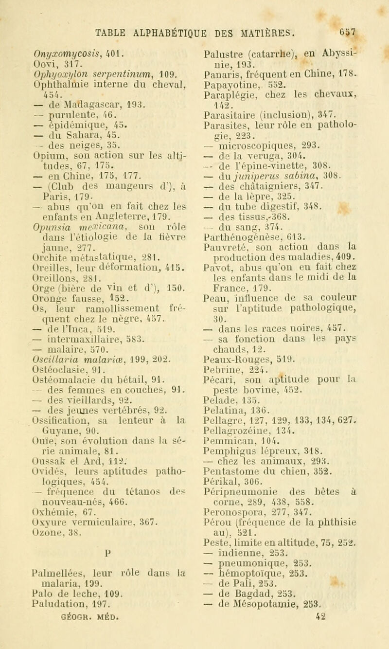 Onyxomycosis, 401. Oovi, 317. Ophyoxyldn serpentinum, 109. Ophthaîmie interne du cheval, 454. — de Madagascar, 193. -- purulente, 46. — épidémique, 45. — du Sahara. 45. - des neiges, 35. Opium. #on action sur les alti- tudes, 67, 175. — en Chine, 175, 177. — (Club des mangeurs d'), à Paris. 179- — abus qu'on en fait chez les enfants en Angleterre, 179. Opunsia mexicana, son rôle dans l'étiologie de la lièvre jaune, 277. Orchite métastatique, 281. Oreilles, leur déformation, 415. Oreillons, 281. Orge (bière de vin et d'), 150. Oronge fausse, ^52. Os, leur ramollissement fré- quent chez le nègre, 457. — de l'Inca, 519. — intermaxillaire, 583. — malaire. 570. Oscillaria malariœ, 199, 202. Ostéoclasie. 9!. Ostéomalacie du bétail, 91. - des femmes en couches, 91. — des vieillards, 92. — des jeunes vertébrés, 92. Ossification, sa lenteur à la Guyane, 90. Ouïe; Sun évolution dans la sé- rie animale, 81. Oussak el Ard, 112; Ovidés, leurs aptitudes patho- logiques, 454. fréquence du tétanos des nouveau-nés, 466. Oxhémie, 67. (>\vmv vermiculaire, 367. Ozone. 38. Palmellées, leur rôle dui^ la malaria. 199. Palo de lèche, 109. Paludation, 197. GÉOGR. MÉD. Palustre (catarrhe;, en Abyssi nie, 193. Panaris, fréquent en Chine, 178. Papayotine, 552. Paraplégie, chez les chevaux, 142. Parasitaire (inclusion), 347. Parasites, leur rôle en patholo- gie, 223. — microscopiques, 293. — do la veruga, 304. — de l'épine-vinette, 308. — du juniperus sabina, 308. — des châtaigniers, 347. — de la lèpre, 325. — du tube digestif, 348. — des tissus,-368. - du sang, 374. Parthénogenèse, 613. Pauvreté, son action dans la production des maladies, 409. Pavot, abus qu'on en fait chez les enfants dans le midi de la France, 179. Peau, influence de sa couleur sur l'aptitude pathologique, 30. — dans les races noires, 457. — sa fonction dans les pays chauds. 12. Peaux-Rouges, 519. Pebrine, 224. Pécari, sou aptitude pour la peste bovine, 452. Pelade. 135. Pelatina, 136. Pellagre, 127, 129, 133, 134, 627. Pellagrozéine, 134. IVinmie.au. )0'i. Pemphigus lépreux, 318. — chez les animaux. 293. Pentastome du chien, 352. Périkal, 306. Péripneumonie des hêtes à corne, 289, 438, 558. Peronospora, 277, 347. Pérou (fréquence de la phthisie au). 521. Peste, limite en altitude, 75, 252. — indienne, 253. — pneumonique, 253. — hémoptoïque, 253. — de Pâli, 253. — de Bagdad,253. — de Mésopotamie, 253. 42