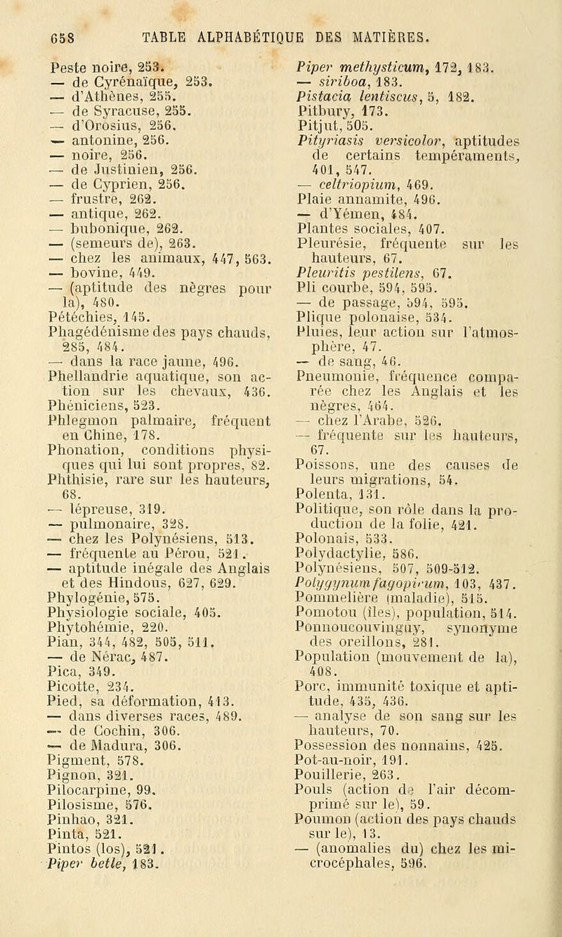 Peste noire, 253. — de Cyrénaïque, 253. — d'Athènes, 255. — de Syracuse, 255. — d'Orosius, 256. — antonine, 256. — noire, 256. — de Justinien, 256. — de Cyprien, 256. — frustre, 262. — antique, 262. — bubonique, 262. — (semeurs de), 263. — chez les animaux, 447, 563. — bovine, 449. — (aptitude des nègres pour la), 480. Pétéchies, 145. Phagédénisme des pays chauds, 285, 484. — dans la race jaune, 496. Phellandrie aquatique, son ac- tion sur les chevaux, 436. Phéniciens, 523. Phlegmon palmaire, fréquent en Chine, 178. Phonation, conditions physi- ques qui lui sont propres, 82. Phthisie, rare sur les hauteurs, 68. — lépreuse, 319. — pulmonaire, 328. — chez les Polynésiens, 513. — fréquente au Pérou, 521. — aptitude inégale des Anglais et des Hindous, 627, 629. Phylogénie, 575. Physiologie sociale, 405. Phytohémie, 220. Pian, 344, 482, 505, 511. — de Nérac, 487. Pica, 349. Picotte, 234. Pied, sa déformation, 413. — dans diverses races, 489. — de Gochin, 306. — de Madura, 306. Pigment, 578. Pignon, 321. Pilocarpine, 99. Pilosisme, 576. Pinhao, 321. Pinta, 521. Pintos (Los), 521. Piper betle, 183. Piper methysticum, 172, 183. — siriboa, 183. Pistacia lentiscus, 5, 182. Pitbury, 173. Pitjut, 505. Pityriasis versicolor, aptitudes de certains tempéraments, 401, 547. — celtriopium, 469. Plaie annamite, 496. — d'Yémen, 484. Plantes sociales, 407. Pleurésie, fréquente sur les hauteurs, 67. Pleuritis pestilens, 67. Pli courbe, 594, 595. — de passage, 594, 595. Plique polonaise, 534. Pluies, leur action sur l'atmos- phère, 47. — de sang, 46. Pneumonie, fréquence compa- rée chez les Anglais et les nègres, 464. — chez l'Arabe, 526. — fréquente sur les hauteurs, 67. Poissons, une des causes de leurs migrations, 54. Polenta, 131. Politique, son rôle dans la pro- duction de la folie, 421. Polonais, 533. Polydactylie, 586. Polynésiens, 507, 509-512. Polygynumfagopimm, 103, 437. Pommelière (maladie), 515. Pomotou (îles), population, 514. Ponnoucouvinguy, synonyme des oreillons, 281. Population (mouvement de la), 408. Porc, immunité toxique et apti- tude, 435, 436. — analyse de son sang sur les hauteurs, 70. Possession des nonnains, 425. Pot-au-noir, 191. Pouillerie, 263. Pouls (action de l'air décom- primé sur le), 59. Poumon (action des pays chauds sur le), 13. — (anomalies du) chez les mi- crocéphales, 596.