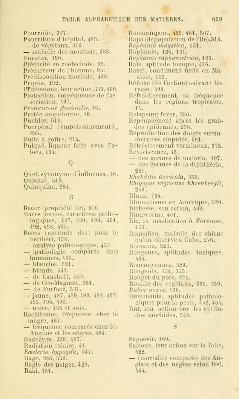 Pourridié, 347. Pourriture d'hôpital, 485. — de. végétaux, 346. — maladie des moutons, 353. Poustza, 190. ité en zootechnie, 99. Précurseur de l'homme, 9S. Prédisposition morbide, 138. Pripris, 192. Professions, leur action,333,409. Protection, conséquence de l'as- sociation, 407. Protococcus fluviatilis, 46. Protée anguiforme, 28. Pueblos, ois. Puerpéral (empoisonnement), 285. Puits à goitre, 214. Pulqué, liqueur faite avec l'a- loès, 154. 0 Quef. synonyme d'influenza, 40. Quichas, 518. Quinquina, 204. Il Racer (propriété deï, 610. Race? jaunes, caractères patho- Logiques, 487, 489, 490, 491, 492, 493, 495. Races (aptitude des) pour le béribéri, 138; analyse pathologique, 452. — (pathologie comparée des humaines, 455. — blanche, 521. — blonde, 541. — de Ganstadt, 530. — de Gro-Magnon, 531. — de Furfooz, 531. — jaune, 487, 489,490, 491, 492. 493. 495, 490. — noire, 455 et suiv. Rachitisme, fréquence chez Le oègre, 457. — fréquence compai Anglais et Les nègres, 464. Radezyge, 339. 487. Radiation solaire, 41. Rœsleria hypogda, %hl. Rage, 286, 559. Ragle des neiges, 429. Raki, 151. Ramaninjana, 429, 481, S07. Râpa (dépopulation de l'île),514. liapiimiitt })ifn/.<ttini) 131. Raphanie, 128, 131. Raphânus rap/t(/>iistru»i, 125. Rats, aptitude toxique, 436. Razgi, condiment usité en Ma- aisie, 153. Réflexe (de L'action) suivant les races, 490. Refroidissement, sa fréquence dans les régions tropicales, i i. Relapsing lever, 250. Repeuplement après Les gran- des épidémies, 258. Reproduction des doigts surnu- méraires amputés, 591. Rétrécissement vermineux. 375. Reviviscence, 43. — des germes de malaria. 197. — des germes de Ladiphthérii 281. Rhabditis terrieoki, 356. Rhigopus nigricans Ehrenbergii, 250. Rhum, 154. Rhumatisme en Amérique, 520. Richesse, son action, 409. Ringworms, 401. Riz. sa mastication à Formose, . », maladie des chiens qu'on observe à Cuba, 276. tins, 523. Rongeurs, aptitudes toxiques. 135. Roucouyennes, 520. Rougeole, 234, 235. Rougel du porc, 224. Rouille des ., 308, 359. Rubia n Ruminants, aptitudes patholo- giques pour la peste, 452, 454. Rut, son action SUT 1rs aptitu- des morbides, 548. Sagoevir, 109. Saisons, Leur action sur la folie^ 422. — (mortalité comparé des An- glais et des nègres selon les). i64.