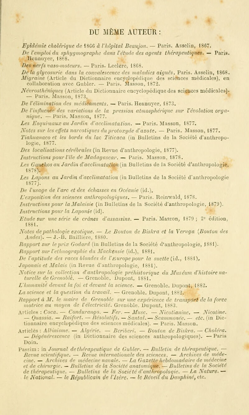 DU MÊME AUTEUR : Epidémie cholérique de 1SG6 à l'hôpital Bcaujon. — Paris. Asselin, 1867. De l'emploi du sphygmographc dans F étude îles agents thérapeutiques. — Paris. Hennuyer, iStS. Des nerfs vaso-moteurs. — Paris. Leclerc, 1SG8. De la glycosurie dans la convalescence des maladies aiguës. Paris. Asselin, 1S68. Migraine (Article du Dictionnaire encyclopédique des scionces médicales), en collaboration avec Gauler. — Paris, Masson, 1872. Névrosthénigues (Article du Dictionnaire encyclopédique des sciences médicales)- — Paris. Masson, 1873. De l'élimination des médicaments. — Paris. Hennuyer, 1873. De l'influence des variations de la pression atmosphérique sur l'évolution orga- nique. — Paris, Masson, 1S77. Les Esqui'iiaux au Jardin d'acclimatation. —Paris. Masson, 1877. Notes sur les effets narcotiques duprotoxyde d'azote. — Paris. Masson, 1877. Tiahuanaco et les bords du lac Titicaca (in Bulletins de la Société d'anthropo- logie, 1877. Des localisations cérébrales (in Revue d'anthropologie, 1877). Instructions pour l'île de Madagascar. — Paris. Masson, 1878. Les Gauchos au Jardin d'acclimatation (in Bulletins de la Société d'anthropologie, 1878). Les Lapons au Jardin d'acclimatation (in Bulletins de la Société d'anthropologie 1S77). De Fusage de l'arc et des échasses en Océanie (id.). L'exposition des sciences anthropologiques. — Paris. Reinwald, 1878. Instructions pour laMalaisie (in Bulletins de la Société d'anthropologie, 1879). Instructions pour la Laponie (id). Etude sur une série de crânes d'assassins.— Paris. Masson, 1879; 2e édition, 1881. Notes de pathologie exotique. — Le Bouton de Bis/cra et la Veruga (Bouton des Andes). — J.-B. Baillière, 1880. Rapport sur le prix Godard (in Bulletins de la Société d'anthropologie, 1881). Rapport sur l'ethnographie du Mackensie (id.), 1881. De l'aptitude des races blondes de l'uuropepour la suette (id., 1881), Japonais et Malais (in Revue d'anthropologie, 1881). Notice sur la collection d'anthropologie préhistorique du Muséum d'histoire na- turelle de Grenoble. — Grenoble, bupont, 18S1. L'humanité devant la foi et devant la science. — Grenoble. Dupont, 1882. La science et la question du travail. — Grenoble. Dupont. lv-J. Rapport à M. le maire de Grenoble sur une expérience de transport de la force motrice au moyen de l'électricité. Grenoble. Dupont, 1883. les : Coca. — Condurango. — Fer. — Musc. — Nicotianine. — Nicotine. — Quassia. — Raifort. — Résolutifs. — Santal. — Scammonée. — etc. (in Dic- tionnaire encyclopédique des sciences médicales). — Paris. Masson. Articles: Albinisme. — Algérie. — Béribéri. — Bouton de Bis/cra. — Choléra. — Dégénérescence (in Dictionnaire des sciences anthropologiques). — Paris Doin. Passim : in Journal de thérapeutique de Gubler. — Bulletin de thérapeutique. — Revue scientifique. — Revue internationale des sciences. — Archives de méde- cine. — Archives de médecine navale. — La Gazette hebdomadaire de médecine et de chirurgie. — Bulletins de la Société anatomique. — Bulletins de ta Société de thérapeutique. — Bulletins de la Société d'anthropoloqie. — La Nature. — le National. — le Républicain de l'Isère. — le Réveil du Dauphiné, etc.