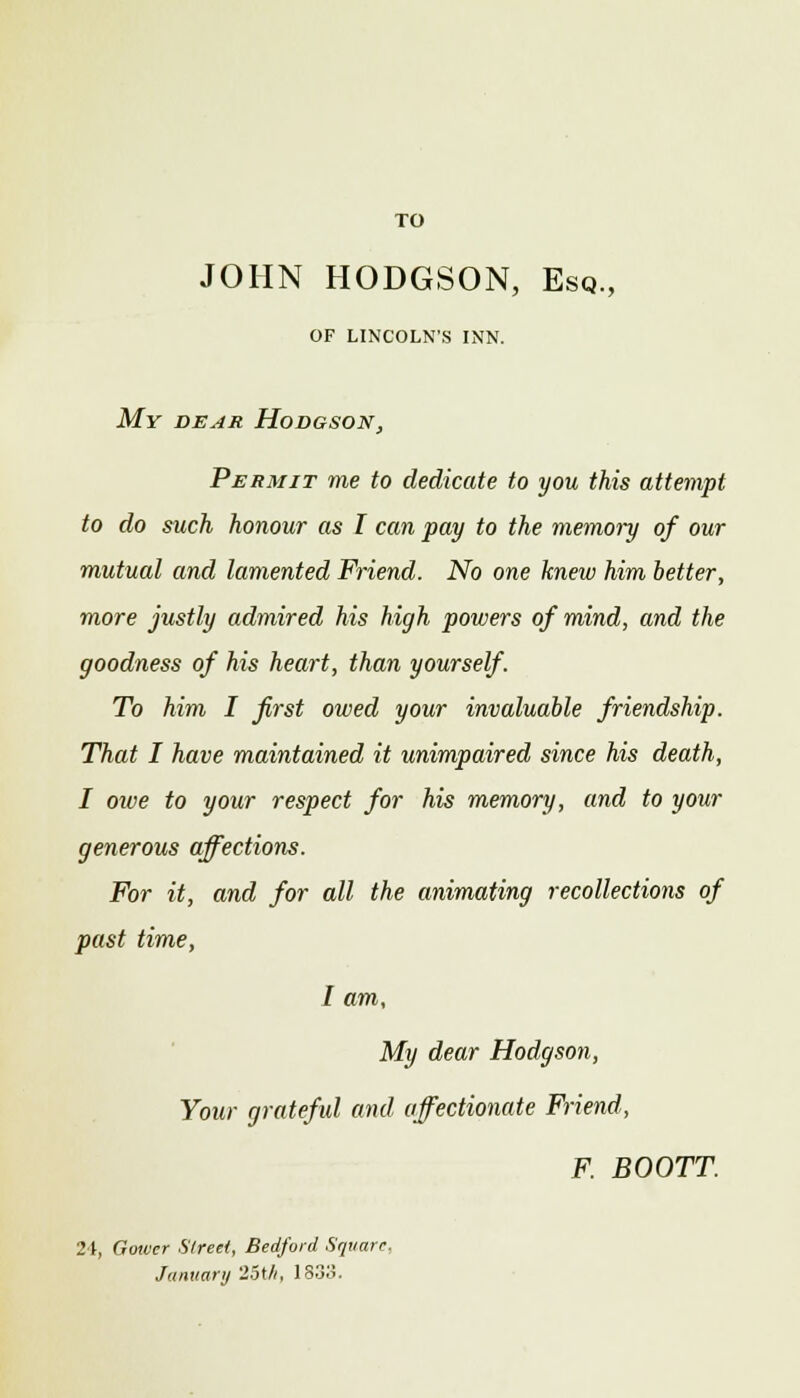 TO JOHN HODGSON, Esq., of lincoln's inn. My dear Hodgson, Permit me to dedicate to you this attempt to do such honour as I can pay to the memory of our mutual and lamented Friend. No one knew him better, more justly admired his high powers of mind, and the goodness of his heart, than yourself. To him I first owed your invaluable friendship. That I have maintained it unimpaired since his death, I owe to your respect for his memory, and to your generous affections. For it, and for all the animating recollections of past time, I am, My dear Hodgson, Your grateful and affectionate Friend, F. BOOTT. 24, Gower Street, Bedford Square. January 25th, 1833.