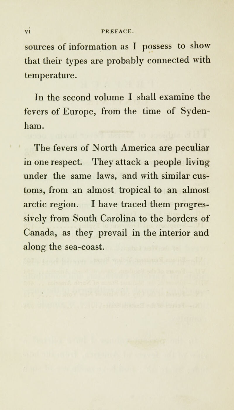 VI PREFACE. sources of information as I possess to show that their types are probably connected with temperature. In the second volume I shall examine the fevers of Europe, from the time of Syden- ham. The fevers of North America are peculiar in one respect. They attack a people living under the same laws, and with similar cus- toms, from an almost tropical to an almost arctic region. I have traced them progres- sively from South Carolina to the borders of Canada, as they prevail in the interior and along the sea-coast.