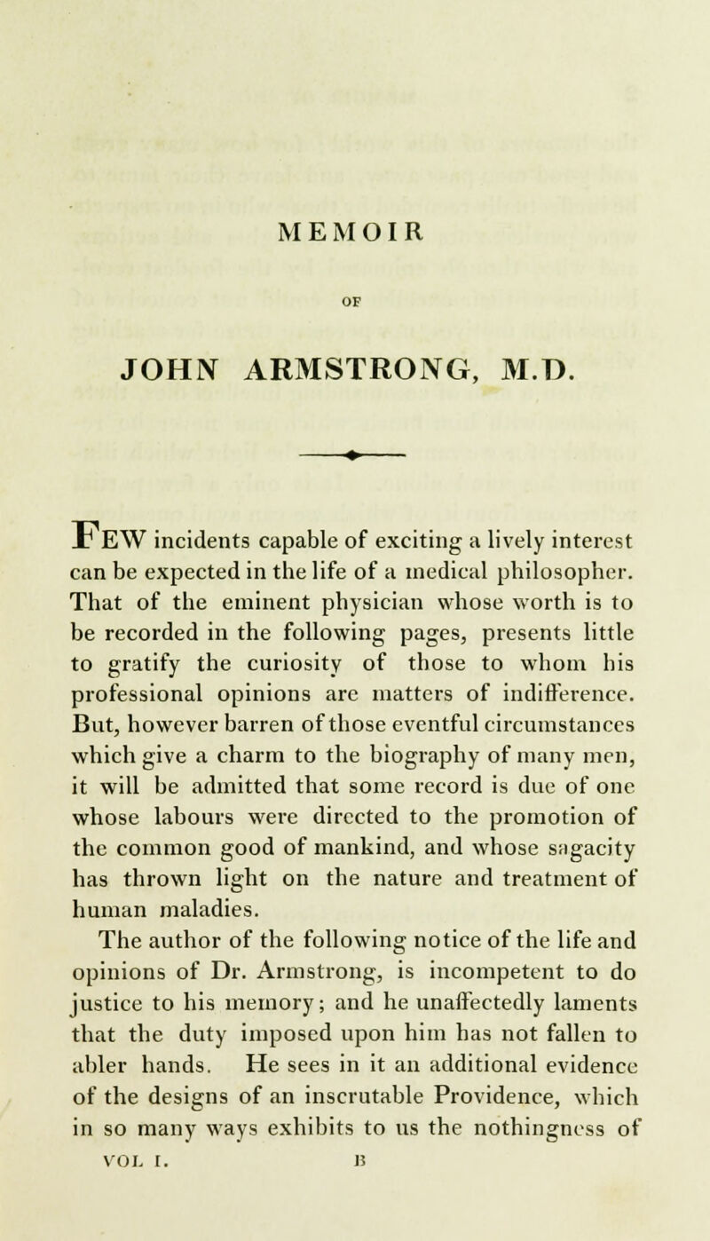 MEMOIR JOHIV ARMSTRONG, M.D. _T EW incidents capable of exciting a lively interest can be expected in the life of a medical philosopher. That of the eminent physician whose worth is to be recorded in the following pages, presents little to gratify the curiosity of those to whom his professional opinions arc matters of indifference. But, however barren of those eventful circumstances which give a charm to the biography of many men, it will be admitted that some record is due of one whose labours were directed to the promotion of the common good of mankind, and whose sagacity has thrown light on the nature and treatment of human maladies. The author of the following notice of the life and opinions of Dr. Armstrong, is incompetent to do justice to his memory; and he unaffectedly laments that the duty imposed upon him has not fallen to abler hands. He sees in it an additional evidence of the designs of an inscrutable Providence, which in so many ways exhibits to us the nothingness of