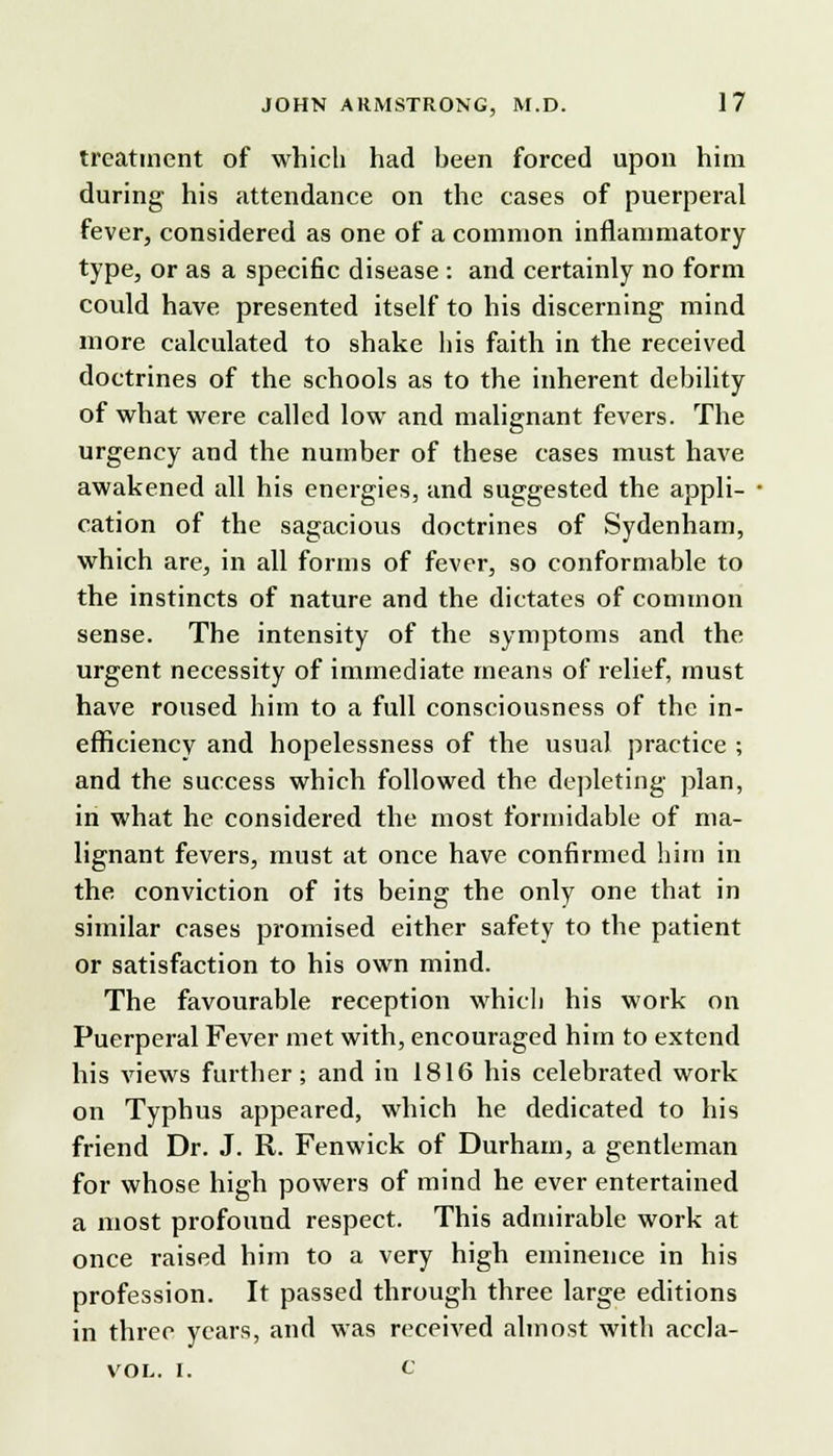 treatment of which had heen forced upon him during his attendance on the cases of puerperal fever, considered as one of a common inflammatory type, or as a specific disease : and certainly no form could have presented itself to his discerning mind more calculated to shake his faith in the received doctrines of the schools as to the inherent debility of what were called low and malignant fevers. The urgency and the number of these cases must have awakened all his energies, and suggested the appli- cation of the sagacious doctrines of Sydenham, which are, in all forms of fever, so conformable to the instincts of nature and the dictates of common sense. The intensity of the symptoms and the urgent necessity of immediate means of relief, must have roused him to a full consciousness of the in- efficiency and hopelessness of the usual practice ; and the success which followed the depleting plan, in what he considered the most formidable of ma- lignant fevers, must at once have confirmed him in the conviction of its being the only one that in similar cases promised either safety to the patient or satisfaction to his own mind. The favourable reception which his work on Puerperal Fever met with, encouraged him to extend his views further; and in 1816 his celebrated work on Typhus appeared, which he dedicated to his friend Dr. J. R. Fenwick of Durham, a gentleman for whose high powers of mind he ever entertained a most profound respect. This admirable work at once raised him to a very high eminence in his profession. It passed through three large editions in three years, and was received almost with accla- vol. i. c