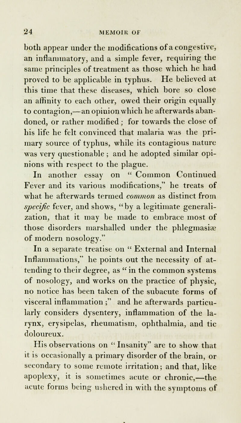 both appear under the modifications of a congestive, an inflammatory, and a simple fever, requiring the same principles of treatment as those which he had proved to be applicable in typhus. He believed at this time that these diseases, which bore so close an affinity to each other, owed their origin equally to contagion,—an opinion which he afterwards aban- doned, or rather modified; for towards the close of his life he felt convinced that malaria was the pri- mary source of typhus, while its contagious nature was very questionable; and he adopted similar opi- nions with respect to the plague. In another essay on  Common Continued Fever and its various modifications, he treats of what he afterwards termed common as distinct from specific fever, and shows, by a legitimate generali- zation, that it may be made to embrace most of those disorders marshalled under the phlegmasia? of modern nosology. In a separate treatise on  External and Internal Inflammations, he points out the necessity of at- tending to their degree, as  in the common systems of nosology, and works on the practice of physic, no notice has been taken of the subacute forms of visceral inflammation ; and he afterwards particu- larly considers dysentery, inflammation of the la- rynx, erysipelas, rheumatism, ophthalmia, and tic doloureux. His observations on  Insanity are to show that it is occasionally a primary disorder of the brain, or secondary to some remote irritation; and that, like apoplexy, it is sometimes acute or chronic,—the acute forms being ushered in with the symptoms of