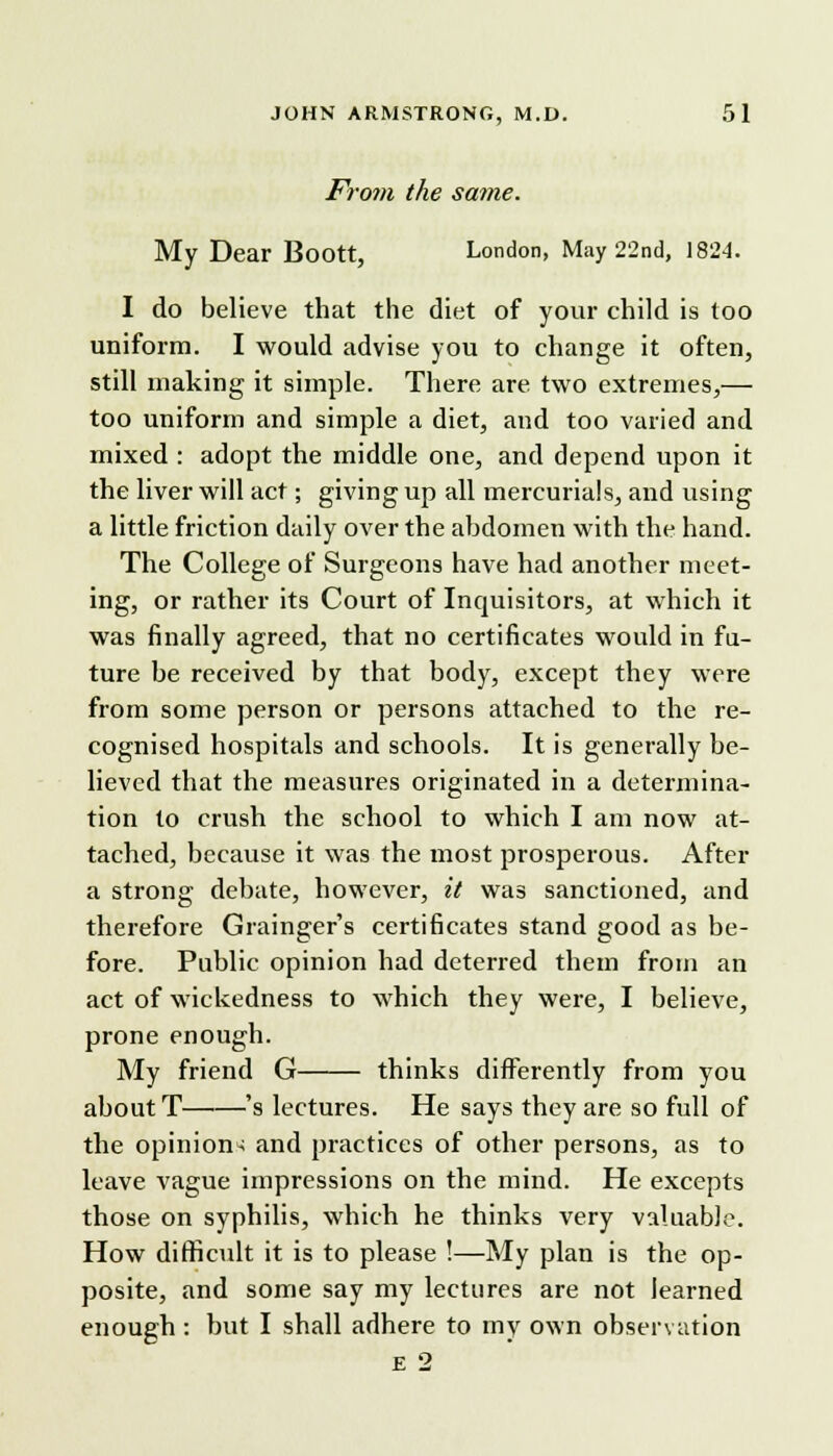 From the same. My Dear Boott, London, May 22nd, 182-4. I do believe that the diet of your child is too uniform. I would advise you to change it often, still making it simple. There are two extremes,— too uniform and simple a diet, and too varied and mixed : adopt the middle one, and depend upon it the liver will act; giving up all mercurials, and using a little friction daily over the abdomen with the hand. The College of Surgeons have had another meet- ing, or rather its Court of Inquisitors, at which it was finally agreed, that no certificates would in fu- ture be received by that body, except they were from some person or persons attached to the re- cognised hospitals and schools. It is generally be- lieved that the measures originated in a determina- tion to crush the school to which I am now at- tached, because it was the most prosperous. After a strong debate, however, it was sanctioned, and therefore Grainger's certificates stand good as be- fore. Public opinion had deterred them from an act of wickedness to which they were, I believe, prone enough. My friend G thinks differently from you about T 's lectures. He says they are so full of the opinion-: and practices of other persons, as to leave vague impressions on the mind. He excepts those on syphilis, which he thinks very valuable. How difficult it is to please !—My plan is the op- posite, and some say my lectures are not learned enough : but I shall adhere to my own observation E 2