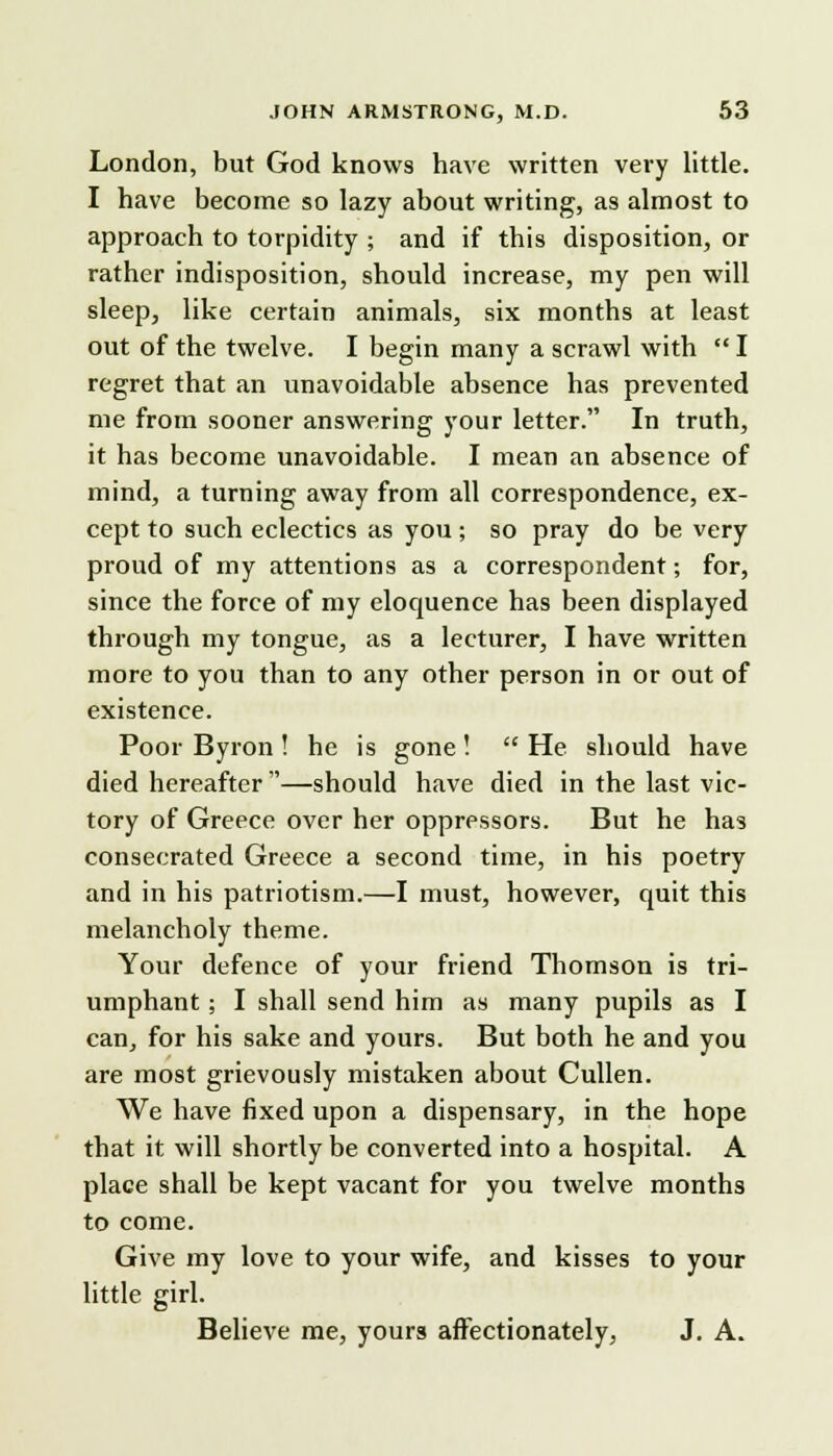 London, but God knows have written very little. I have become so lazy about writing, as almost to approach to torpidity ; and if this disposition, or rather indisposition, should increase, my pen will sleep, like certain animals, six months at least out of the twelve. I begin many a scrawl with  I regret that an unavoidable absence has prevented me from sooner answering your letter. In truth, it has become unavoidable. I mean an absence of mind, a turning away from all correspondence, ex- cept to such eclectics as you; so pray do be very proud of my attentions as a correspondent; for, since the force of my eloquence has been displayed through my tongue, as a lecturer, I have written more to you than to any other person in or out of existence. Poor Byron ! he is gone!  He should have died hereafter —should have died in the last vic- tory of Greece over her oppressors. But he has consecrated Greece a second time, in his poetry and in his patriotism.—I must, however, quit this melancholy theme. Your defence of your friend Thomson is tri- umphant ; I shall send him as many pupils as I can, for his sake and yours. But both he and you are most grievously mistaken about Cullen. We have fixed upon a dispensary, in the hope that it will shortly be converted into a hospital. A place shall be kept vacant for you twelve months to come. Give my love to your wife, and kisses to your little girl. Believe me, yours affectionately, J. A.
