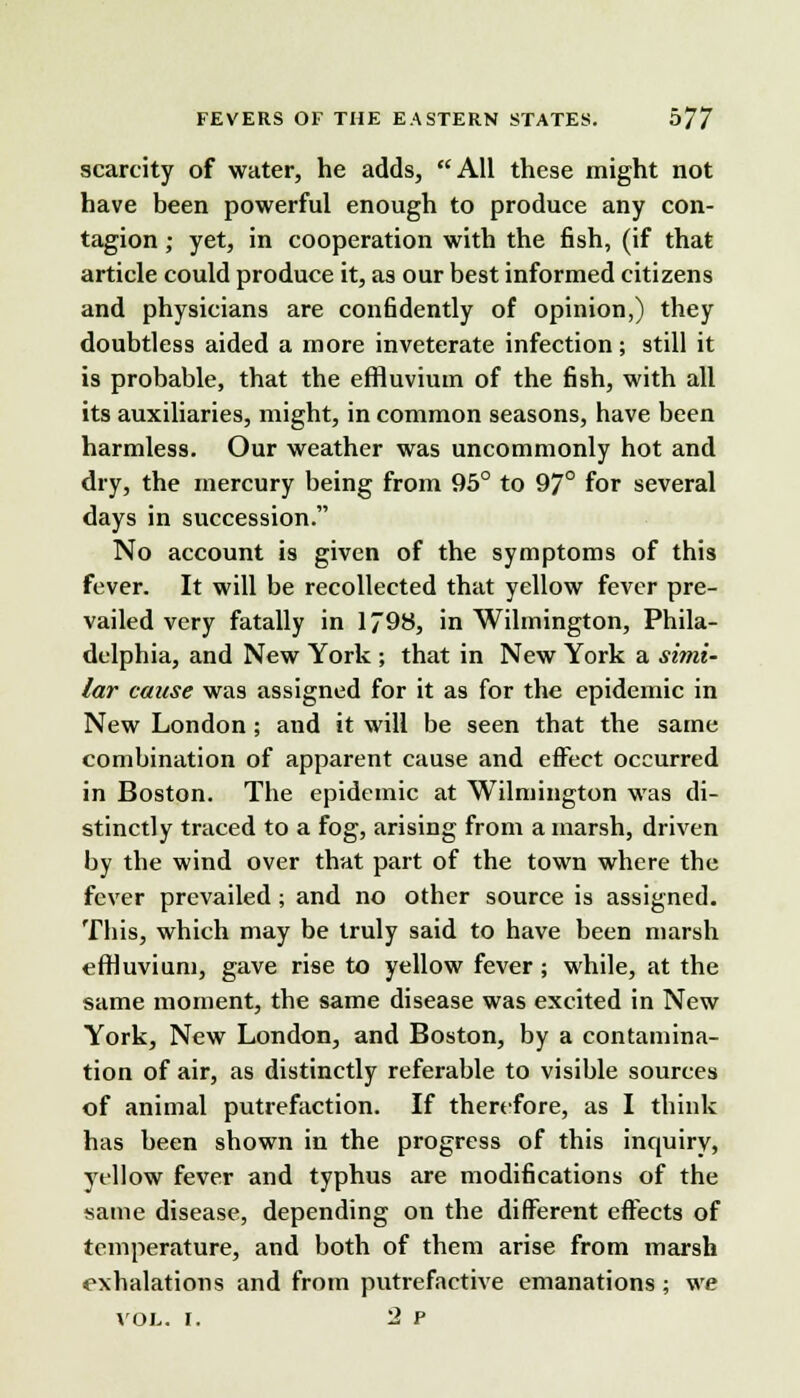 scarcity of water, he adds, All these might not have been powerful enough to produce any con- tagion ; yet, in cooperation with the fish, (if that article could produce it, as our best informed citizens and physicians are confidently of opinion,) they doubtless aided a more inveterate infection; still it is probable, that the effluvium of the fish, with all its auxiliaries, might, in common seasons, have been harmless. Our weather was uncommonly hot and dry, the mercury being from 95° to 97° for several days in succession. No account is given of the symptoms of this fever. It will be recollected that yellow fever pre- vailed very fatally in 1798, in Wilmington, Phila- delphia, and New York ; that in New York a simi- lar cause was assigned for it as for the epidemic in New London ; and it will be seen that the same combination of apparent cause and effect occurred in Boston. The epidemic at Wilmington was di- stinctly traced to a fog, arising from a marsh, driven by the wind over that part of the town where the fever prevailed; and no other source is assigned. Tins, which may be truly said to have been marsh effluvium, gave rise to yellow fever ; while, at the same moment, the same disease was excited in New York, New London, and Boston, by a contamina- tion of air, as distinctly referable to visible sources of animal putrefaction. If therefore, as I think has been shown in the progress of this inquiry, yellow fever and typhus are modifications of the same disease, depending on the different effects of temperature, and both of them arise from marsh exhalations and from putrefactive emanations ; we VOL. I. 2 P