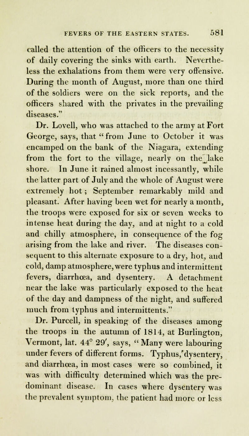 called the attention of the officers to the necessity of daily covering the sinks with earth. Neverthe- less the exhalations from them were very offensive. During the month of August, more than one third of the soldiers were on the sick reports, and the officers shared with the privates in the prevailing diseases. Dr. Lovell, who was attached to the army at Fort George, says, that  from June to Octoher it was encamped on the bank of the Niagara, extending from the fort to the village, nearly on the^lake shore. In June it rained almost incessantly, while the latter part of July and the whole of August were extremely hot; September remarkably mild and pleasant. After having been wet for nearly a month, the troops were exposed for six or seven weeks to intense heat during the day, and at night to a cold and chilly atmosphere, in consequence of the fog arising from the lake and river. The diseases con- sequent to this alternate exposure to a dry, hot, and cold, damp atmosphere, were typhus and intermittent fevers, diarrhoea, and dysentery. A detachment near the lake was particularly exposed to the heat of the day and dampness of the night, and suffered much from typhus and intermittents. Dr. Purcell, in speaking of the diseases among the troops in the autumn of 1814, at Burlington, Vermont, lat. 44° 29', says,  Many were labouring under fevers of different forms. Typhus,'dysentery, and diarrhoea, in most cases were so combined, it was with difficulty determined which was the pre- dominant disease. In cases where dysentery was the prevalent symptom, the patient had more or less