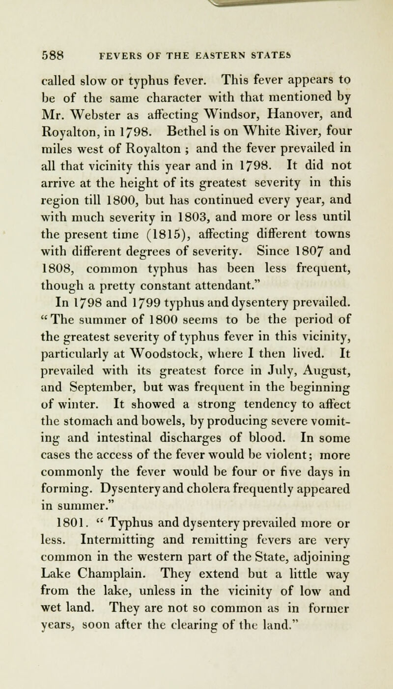 N-— 588 FEVERS OF THE EASTERN STATES called slow or typhus fever. This fever appears to be of the same character with that mentioned by Mr. Webster as affecting Windsor, Hanover, and Royalton, in 1798. Bethel is on White River, four miles west of Royalton ; and the fever prevailed in all that vicinity this year and in 1798. It did not arrive at the height of its greatest severity in this region till 1800, but has continued every year, and with much severity in 1803, and more or less until the present time (1815), affecting different towns with different degrees of severity. Since 1807 and 1808, common typhus has been less frerment, though a pretty constant attendant. In 1798 and 1799 typhus and dysentery prevailed. The summer of 1800 seems to be the period of the greatest severity of typhus fever in this vicinity, particularly at Woodstock, where I then lived. It prevailed with its greatest force in July, August, and September, but was frecpient in the beginning of winter. It showed a strong tendency to affect the stomach and bowels, by producing severe vomit- ing and intestinal discharges of blood. In some cases the access of the fever would be violent; more commonly the fever would be four or five days in forming. Dysentery and cholera frecmently appeared in summer. 1801.  Typhus and dysentery prevailed more or less. Intermitting and remitting fevers are very common in the western part of the State, adjoining Lake Champlain. They extend but a little way from the lake, unless in the vicinity of low and wet land. They are not so common as in former years, soon after the clearing of the land.