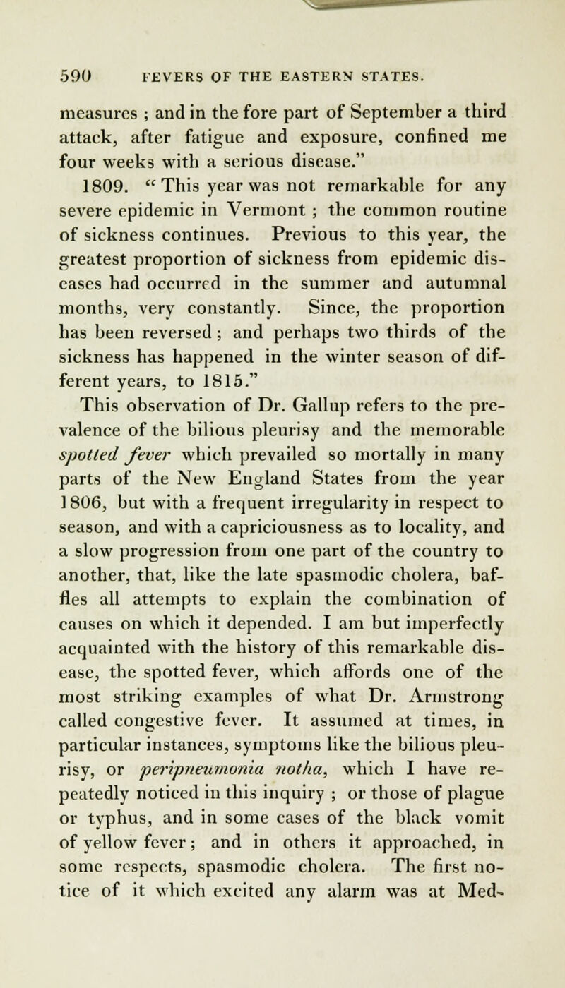 measures ; and in the fore part of September a third attack, after fatigue and exposure, confined me four weeks with a serious disease. 1809.  This year was not remarkable for any severe epidemic in Vermont ; the common routine of sickness continues. Previous to this year, the greatest proportion of sickness from epidemic dis- eases had occurred in the summer and autumnal months, very constantly. Since, the proportion has been reversed ; and perhaps two thirds of the sickness has happened in the winter season of dif- ferent years, to 1815. This observation of Dr. Gallup refers to the pre- valence of the bilious pleurisy and the memorable spotted fever which prevailed so mortally in many parts of the New England States from the year 1806, but with a frequent irregularity in respect to season, and with a capriciousness as to locality, and a slow progression from one part of the country to another, that, like the late spasmodic cholera, baf- fles all attempts to explain the combination of causes on which it depended. I am but imperfectly acquainted with the history of this remarkable dis- ease, the spotted fever, which affords one of the most striking examples of what Dr. Armstrong called congestive fever. It assumed at times, in particular instances, symptoms like the bilious pleu- risy, or peripneumonia notha, which I have re- peatedly noticed in this inquiry ; or those of plague or typhus, and in some cases of the black vomit of yellow fever; and in others it approached, in some respects, spasmodic cholera. The first no- tice of it which excited any alarm was at Med-