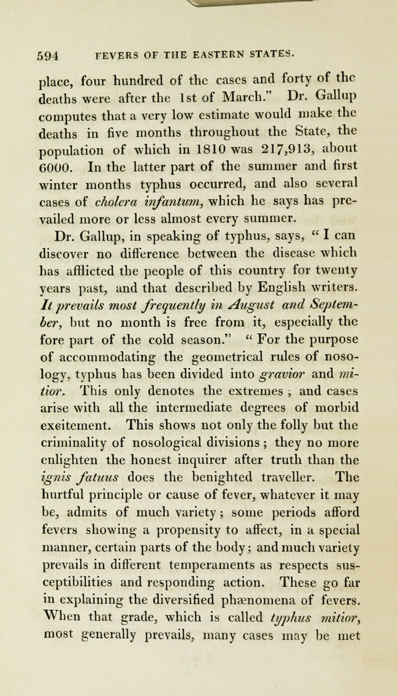 place, four hundred of the cases and forty of the deaths were after the 1st of March. Dr. Gallup computes that a very low estimate would make the deaths in five months throughout the State, the population of which in 1810 was 217,913, about 6000. In the latter part of the summer and first winter months typhus occurred, and also several cases of cholera infantum, which he says has pre- vailed more or less almost every summer. Dr. Gallup, in speaking of typhus, says,  I can discover no difference between the disease which has afflicted the people of this country for twenty years past, and that described by English writers. // prevails most frequently in August and Septem- ber, but no month is free from it, especially the fore part of the cold season.  For the purpose of accommodating the geometrical rules of noso- logy, typhus has been divided into gravior and mi- tior. This only denotes the extremes ; and cases arise with all the intermediate degrees of morbid excitement. This shows not only the folly but the criminality of nosological divisions ; they no more enlighten the honest inquirer after truth than the ignis fatuus does the benighted traveller. The hurtful principle or cause of fever, whatever it may be, admits of much variety; some periods afford fevers showing a propensity to affect, in a special manner, certain parts of the body; and much variety prevails in different temperaments as respects sus- ceptibilities and responding action. These go far in explaining the diversified phaenomena of fevers. When that grade, which is called typhus mitior, most generally prevails, many cases may be met