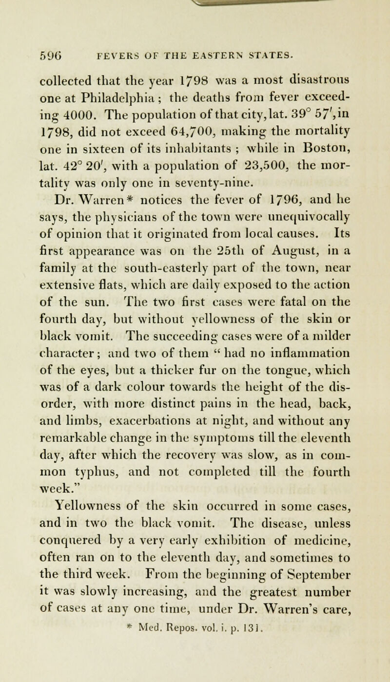 \-i 590 FEVERS OF THE EASTERN STATES. collected that the year 1798 was a most disastrous one at Philadelphia; the deaths from fever exceed- ing 4000. The population of that city,lat. 39° 57', in 1798, did not exceed 04,700, making the mortality one in sixteen of its inhabitants ; while in Boston, lat. 42° 20', with a population of 23,500, the mor- tality was only one in seventy-nine. Dr. Warren* notices the fever of 1796, and he says, the physicians of the town were unequivocally of opinion that it originated from local causes. Its first appearance was on the 25th of August, in a family at the south-easterly part of the town, near extensive flats, which are daily exposed to the action of the sun. The two first cases were fatal on the fourth day, but without yellowness of the skin or black vomit. The succeeding cases were of a milder character; and two of them  had no inflammation of the eyes, but a thicker fur on the tongue, which was of a dark colour towards the height of the dis- order, with more distinct pains in the head, back, and limbs, exacerbations at night, and without any remarkable change in the symptoms till the eleventh day, after which the recovery was slow, as in com- mon typhus, and not completed till the fourth week. Yellowness of the skin occurred in some cases, and in two the black vomit. The disease, unless conquered by a very early exhibition of medicine, often ran on to the eleventh day, and sometimes to the third week. From the beginning of September it was slowly increasing, and the greatest number of cases at any one time, under Dr. Warren's care,