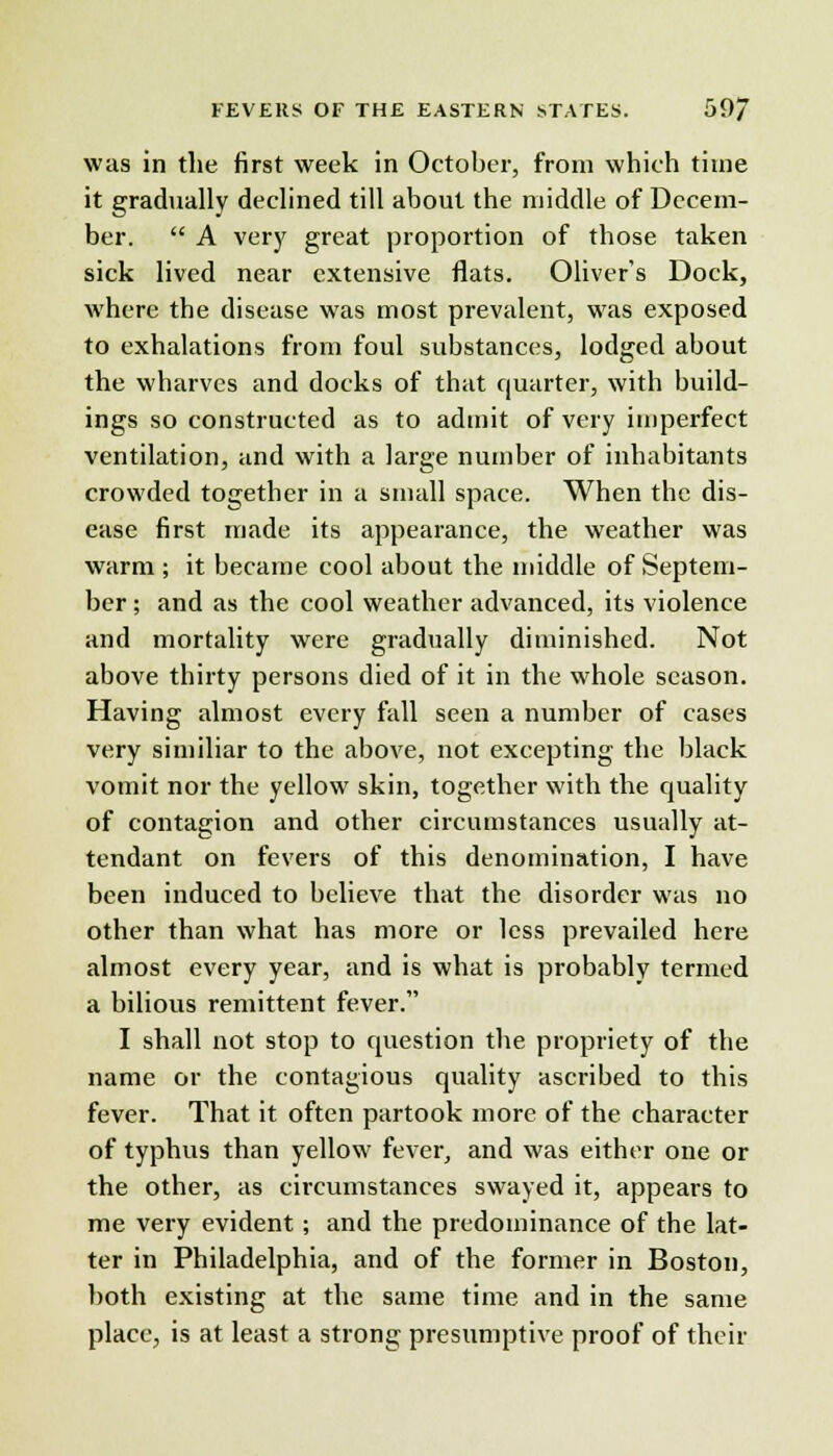 was in the first week in October, from which time it gradually declined till about the middle of Decem- ber.  A very great proportion of those taken sick lived near extensive flats. Oliver's Dock, where the disease was most prevalent, was exposed to exhalations from foul substances, lodged about the wharves and docks of that quarter, with build- ings so constructed as to admit of very imperfect ventilation, and with a large number of inhabitants crowded together in a small space. When the dis- ease first made its appearance, the weather was warm ; it became cool about the middle of Septem- ber ; and as the cool weather advanced, its violence and mortality were gradually diminished. Not above thirty persons died of it in the whole season. Having almost every fall seen a number of cases very similiar to the above, not excepting the black vomit nor the yellow skin, together with the quality of contagion and other circumstances usually at- tendant on fevers of this denomination, I have been induced to believe that the disorder was no other than what has more or less prevailed here almost every year, and is what is probably termed a bilious remittent fever. I shall not stop to question the propriety of the name or the contagious quality ascribed to this fever. That it often partook more of the character of typhus than yellow fever, and was either one or the other, as circumstances swayed it, appears to me very evident; and the predominance of the lat- ter in Philadelphia, and of the former in Boston, both existing at the same time and in the same place, is at least a strong presumptive proof of their