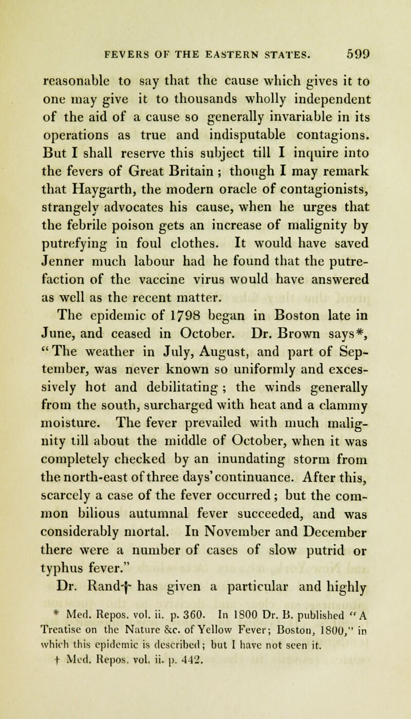 reasonable to say that the cause which gives it to one may give it to thousands wholly independent of the aid of a cause so generally invariable in its operations as true and indisputable contagions. But I shall reserve this subject till I inquire into the fevers of Great Britain ; though I may remark that Haygarth, the modern oracle of contagionists, strangely advocates his cause, when he urges that the febrile poison gets an increase of malignity by putrefying in foul clothes. It would have saved Jenner much labour had he found that the putre- faction of the vaccine virus would have answered as well as the recent matter. The epidemic of 1798 began in Boston late in June, and ceased in October. Dr. Brown says*,  The weather in July, August, and part of Sep- tember, was never known so uniformly and exces- sively hot and debilitating; the winds generally from the south, surcharged with heat and a clammy moisture. The fever prevailed with much malig- nity till about the middle of October, when it was completely checked by an inundating storm from the north-east of three days'continuance. After this, scarcely a case of the fever occurred ; but the com- mon bilious autumnal fever succeeded, and was considerably mortal. In November and December there were a number of cases of slow putrid or typhus fever. Dr. Rand-f~ has given a particular and highly * Med. Repos. vol. ii. p. 360. In 1800 Dr. B. published A Treatise on the Nature &c. of Yellow Fever; Boston, 1800, in which this epidemic is described; but I have not seen it. t Med. Repos, vol. ii. p. 442.