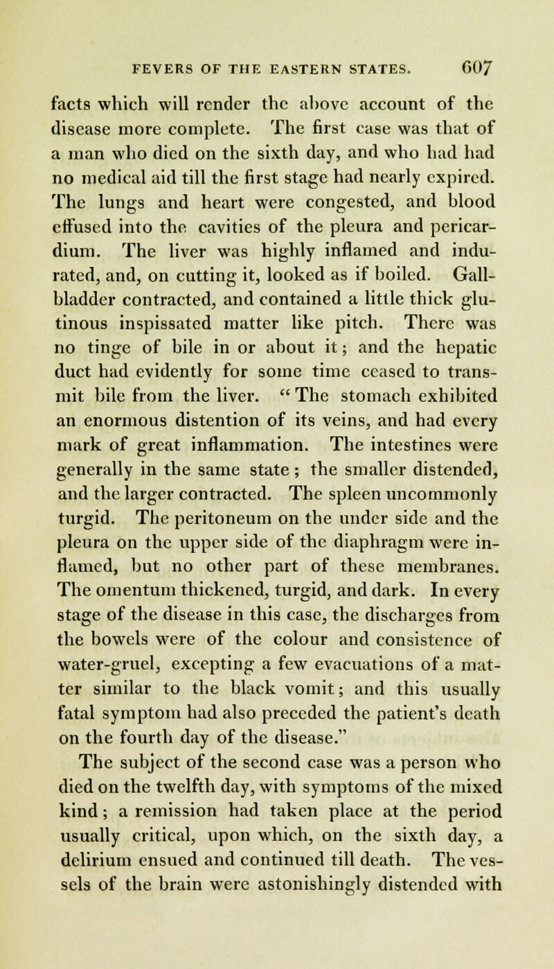 facts which will render the above account of the disease more complete. The first case was that of a man who died on the sixth day, and who had had no medical aid till the first stage had nearly expired. The lungs and heart were congested, and blood effused into the cavities of the pleura and pericar- dium. The liver was highly inflamed and indu- rated, and, on cutting it, looked as if boiled. Gall- bladder contracted, and contained a little thick glu- tinous inspissated matter like pitch. There was no tinge of bile in or about it; and the hepatic duct had evidently for some time ceased to trans- mit bile from the liver.  The stomach exhibited an enormous distention of its veins, and had every mark of great inflammation. The intestines were generally in the same state ; the smaller distended, and the larger contracted. The spleen uncommonly turgid. The peritoneum on the under side and the pleura on the upper side of the diaphragm were in- flamed, but no other part of these membranes. The omentum thickened, turgid, and dark. In every stage of the disease in this case, the discharges from the bowels were of the colour and consistence of water-gruel, excepting a few evacuations of a mat- ter similar to the black vomit; and this usually fatal symptom had also preceded the patient's death on the fourth day of the disease. The subject of the second case was a person who died on the twelfth day, with symptoms of the mixed kind; a remission had taken place at the period usually critical, upon which, on the sixth day, a delirium ensued and continued till death. The ves- sels of the brain were astonishingly distended with