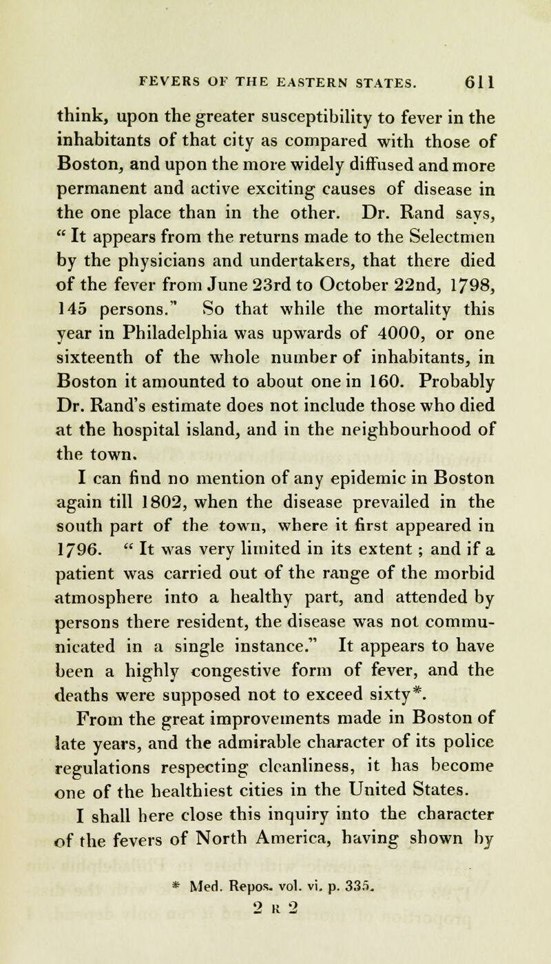 think, upon the greater susceptibility to fever in the inhabitants of that city as compared with those of Boston, and upon the more widely diffused and more permanent and active exciting causes of disease in the one place than in the other. Dr. Rand says,  It appears from the returns made to the Selectmen by the physicians and undertakers, that there died of the fever from June 23rd to October 22nd, 1798, 145 persons. So that while the mortality this year in Philadelphia was upwards of 4000, or one sixteenth of the whole number of inhabitants, in Boston it amounted to about one in 160. Probably Dr. Rand's estimate does not include those who died at the hospital island, and in the neighbourhood of the town. I can find no mention of any epidemic in Boston again till 1802, when the disease prevailed in the south part of the town, where it first appeared in 1796.  It was very limited in its extent; and if a patient was carried out of the range of the morbid atmosphere into a healthy part, and attended by persons there resident, the disease was not commu- nicated in a single instance. It appears to have been a highly congestive form of fever, and the deaths were supposed not to exceed sixty*. From the great improvements made in Boston of late years, and the admirable character of its police regulations respecting cleanliness, it has become one of the healthiest cities in the United States. I shall here close this inquiry into the character of the fevers of North America, having shown by * Med. Repos. vol. vi. p. 335. 2 K 2