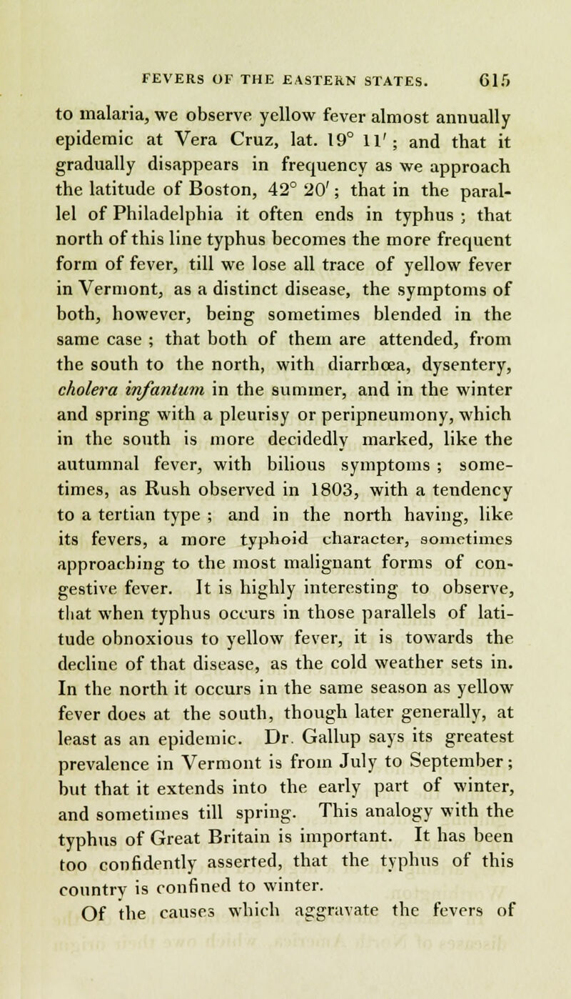 to malaria, we observe yellow fever almost annually epidemic at Vera Cruz, lat. 19° 11'; and that it gradually disappears in frecmency as we approach the latitude of Boston, 42° 20'; that in the paral- lel of Philadelphia it often ends in typhus ; that north of this line typhus becomes the more frequent form of fever, till we lose all trace of yellow fever in Vermont, as a distinct disease, the symptoms of both, however, being sometimes blended in the same case ; that both of them are attended, from the south to the north, with diarrhoea, dysentery, cholera infantum in the summer, and in the winter and spring with a pleurisy or peripneumony, which in the south is more decidedly marked, like the autumnal fever, with bilious symptoms ; some- times, as Rush observed in 1803, with a tendency to a tertian type ; and in the north having, like its fevers, a more typhoid character, sometimes approaching to the most malignant forms of con- gestive fever. It is highly interesting to observe, that when typhus occurs in those parallels of lati- tude obnoxious to yellow fever, it is towards the decline of that disease, as the cold weather sets in. In the north it occurs in the same season as yellow fever does at the south, though later generally, at least as an epidemic. Dr. Gallup says its greatest prevalence in Vermont is from July to September; hut that it extends into the early part of winter, and sometimes till spring. This analogy with the typhus of Great Britain is important. It has been too confidently asserted, that the typhus of this country is confined to winter. Of the causes which aggravate the fevers of