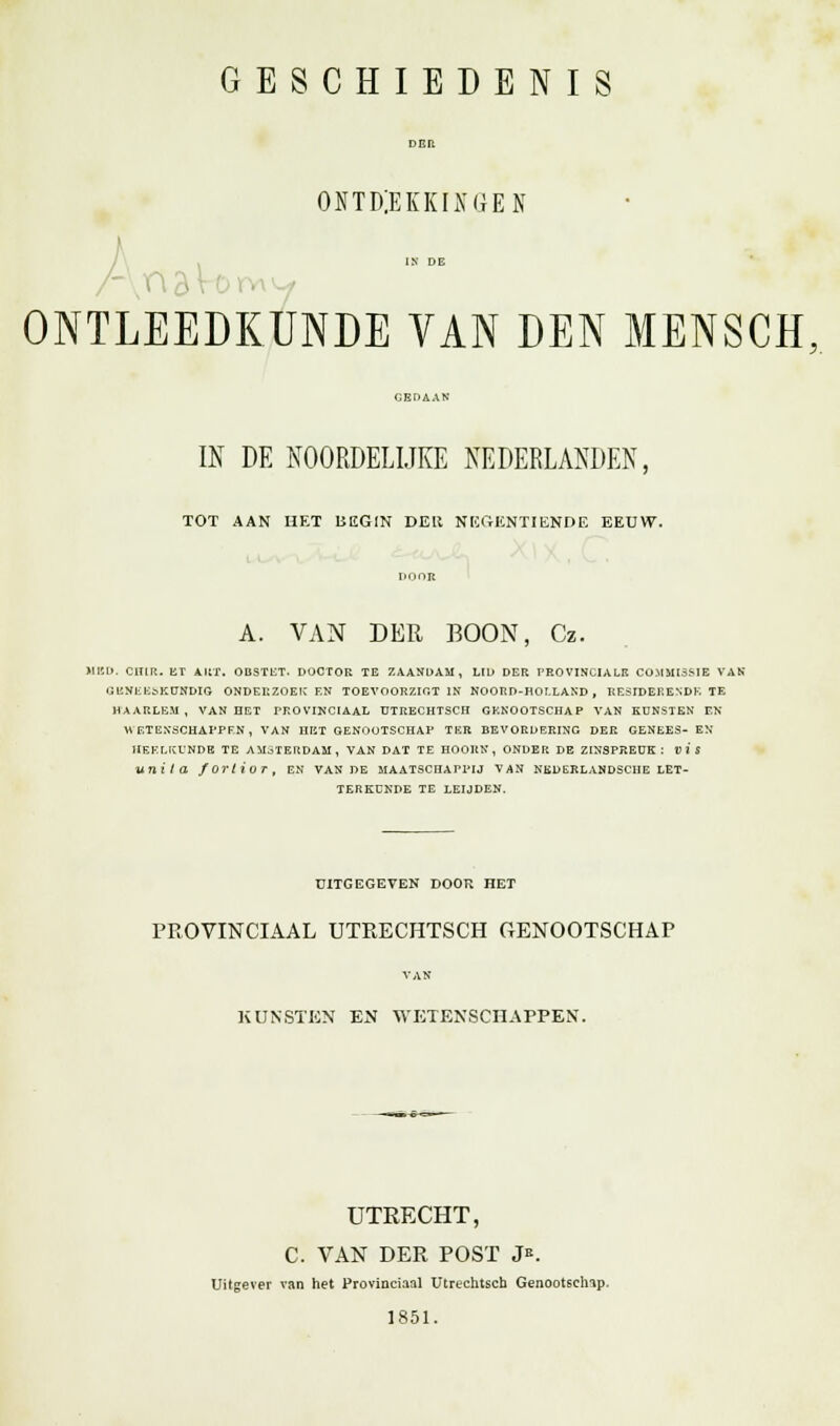 GESCHIEDENIS DER ONTDEKKINGEN IN DE ONTLEEDKUNDE VAN DEN MENSCH IN DE NOORDELIJKE NEDERLANDEN, TOT AAN HET BEGIN DER NEGENTIENDE EEUW. A. VAN DER BOON, Cz. MED. CIUR. ET ART. OBSTKT. DOCTOR TE ZAANDAM, LID DER PROVINCIALE COMMISSIE VAK GUNLE&KUNDIG ONDERZOEKEN TOEVOORZIGT IN NOORD-HOLLAND, RESIDERENDE TE HAARLEM , VAN HET PROVINCIAAL ÜTRECHTSCH GENOOTSCHAP VAN KUNSTEN EN WETENSCHAPPEN, VAN HET GENOOTSCHAP TER BEVORDERING DER GENEES- EN HEELKUNDE TE AMSTERDAM, VAN DAT TE HOORN, ONDER DE ZINSPREUK: vis unila fortiur, en van de maatschappij van nkderlahdsche let- terkunde TE LEIJDEN. UITGEGEVEN DOOR HET PROVINCIAAL ÜTRECHTSCH GENOOTSCHAP KUNSTEN EN WETENSCHAPPEN. UTRECHT, C. VAN DER POST J*. Uitgever van het Provinciaal Utrechtsen Genootschap. 1851.