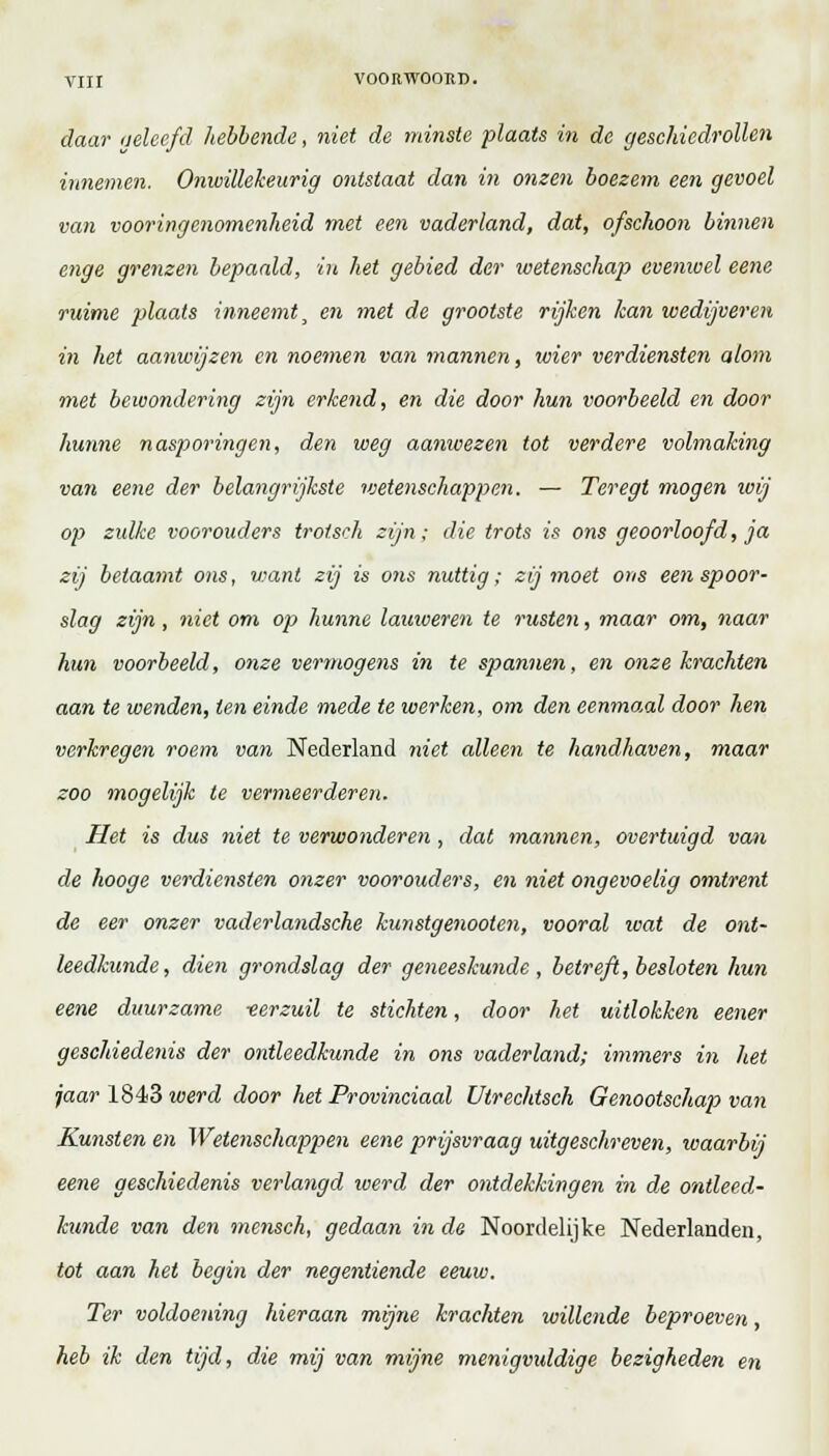 daar geleefd hebbende, niet de minste plaats in de geschiedrollen innemen. Onwillekeurig ontstaat dan in onsen boezem een gevoel van vooringenomenheid met een vaderland, dat, ofschoon binnen enge grenzen bepaald, in het gebied der wetenschap evenwel eene ruime plaats inneemt, en met de grootste rijken kan wedijveren in het aanwijzen en noemen van mannen, wier verdiensten alom met bewondering zijn erkend, en die door hun voorbeeld en door hunne nasporingen, den weg aanwezen tot verdere volmaking van eene der belangrijkste wetenschappen. — Ter egt mogen wij op zulke voorouders trotseh zijn; die trots is ons geoorloofd, ja zij betaamt ons, v:ant zij is ons nuttig; zij moet ons een spoor- slag zijn, niet om op hunne lauweren te rusten, maar om, naar hun voorbeeld, onze vermogens in te spannen, en onze krachten aan te wenden, ten einde mede te werken, om den eenmaal door hen verkregen roem van Nederland niet alleen te handhaven, maar zoo mogelijk te vermeerderen. Het is dus niet te verwonderen, dat mannen, overtuigd van de hooge verdiensten onzer voorouders, en niet ongevoelig omtrent de eer onzer vaderlandsche kunstgenooten, vooral ivat de ont- leedkunde, dien grondslag der geneeskunde , betreft, besloten hun eene duurzame -eerzuil te stichten, door het uitlokken eener geschiedenis der ontleedkunde in ons vaderland; immers in het jaar 1843 werd door het Provinciaal Utrechtsch Genootschap van Kunsten en Wetenschappen eene prijsvraag uitgeschreven, waarbij eene geschiedenis verlangd werd der ontdekkingen in de ontleed- kunde van den mensch, gedaan inde Noordelijke Nederlanden, tot aan het begin der negentiende eeuw. Ter voldoening hieraan mijne krachten willende beproeven, heb ik den tijd, die mij van mijne menigvuldige bezigheden en