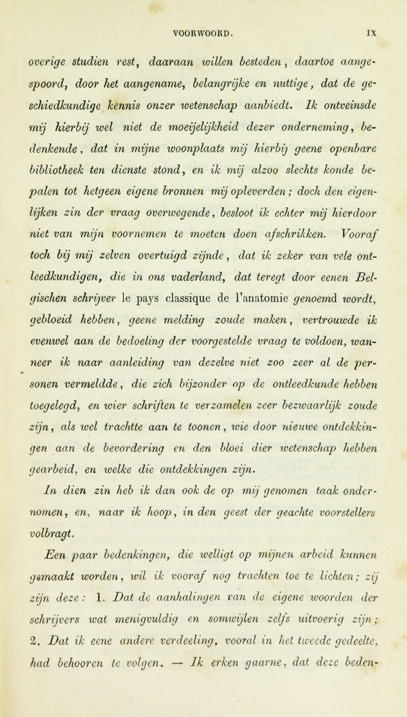 overige studiën rest, daaraan willen besteden , daartoe aange- spoord, door het aangename, belangrijke en nuttige, dat de ge- schiedkundige kennis onzer wetenschap aanbiedt. Ik ontveinsde mij hierbij wel niet de moeijelijkheid dezer onderneming, be- denkende , dat in mijne woonplaats mij hierbij geene openbare bibliotheek ten dienste stond, en ik mij alzoo slechts konde be- palen tot hetgeen eigene bronnen mij opleverden; doch den eigen- lijken zin der vraag overwegende, besloot ik echter mij hierdoor niet van mijn voornemen te moeten doen afschrikken. Vooraf toch bij mij zélven overtuigd zijnde, dat ik zeker van vele ont- leedkundigen, die in ons vaderland, dat teregt door eenen Bel- gischen schrijver Ie pays classique de 1'anatomie genoemd ivordt, gebloeid hebben, geene melding zoude maken, vertrouwde ik evenwel aan de bedoeling der voorgestelde vraag te voldoen, wan- neer ik naar aanleiding van dezelve niet zoo zeer al de per- sonen vermeldde, die zich bijzonder op de ontleedkunde hebben toegelegd, en wier schriften te verzamelen zeer bezwaarlijk zoude zijn, als wel trachtte aan te toonen, wie door nieuwe ontdekkin- gen aan de bevordering en den bloei dier wetenschap hebben gearbeid, en welke die ontdekkingen zijn. In dien zin heb ik dan ook de op mij genomen taak onder- nomen, en, naar ik hoop, in den geest der geachte voorstellers volbragt. Een paar bedenkingen, die welligt op mijnen arbeid kunnen gemaakt worden, wil ik vooraf nog trachten toe te lichten; zij zijn deze: 1. Dat de aanhalingen van de eigene woorden der schrijvers wal menigvuldig en somwijlen zelfs uitvoerig zijn; 2. Dat ik ecne andere verdeeling, vooral in liet tweede gedeelte, had behooren te volgen. — Ik erken gaarne, dat deze beden-