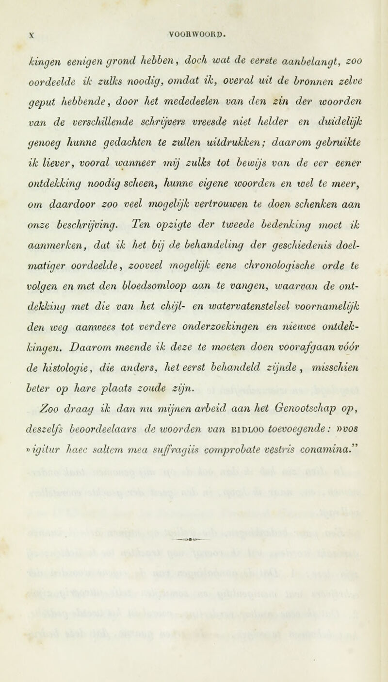 kingen eenigen grond hebben, doch wat de eerste aanbelangt, zoo oordeelde ik zulks noodig, omdat ik, overal uit de bronnen zelve geput hebbende, door het mededeelen van den zin der woorden van de verschillende schrijvers vreesde niet helder en duidelijk genoeg hunne gedachten te zullen uitdrukken; daarom gebruikte ik liever, vooral wanneer mij zulks tot bewijs van de eer eener ontdekking noodig scheen, hunne eigene woorden en wel te meer, om daardoor zoo veel mogelijk vertrouwen te doen schenken aan onze beschrijving. Ten opzigte der tweede bedenking moet ik aanmerken, dat ik het bij de behandeling der geschiedenis doel- matiger oordeelde, zooveel mogelijk eene chronologische orde te volgen en met den bloedsomloop aan te vangen, waarvan de ont- dekking met die van het chijl- en watervatenstelsel voornamelijk den weg aamvees tot verdere onderzoekingen en nieuwe ontdek- kingen. Daarom meende ik deze te moeten doen voorafgaan vóór de histologie, die anders, het eerst behandeld zijnde, misschien beter op hare plaats zoude zijn. Zoo draag ik dan nu mijnen arbeid aan het Genootschap op, dcszelfs beoordeelaars de woorden van bidloo toevoegende: »vos »igitur haec saltern mea suffragiis comprobate vestris conamina.
