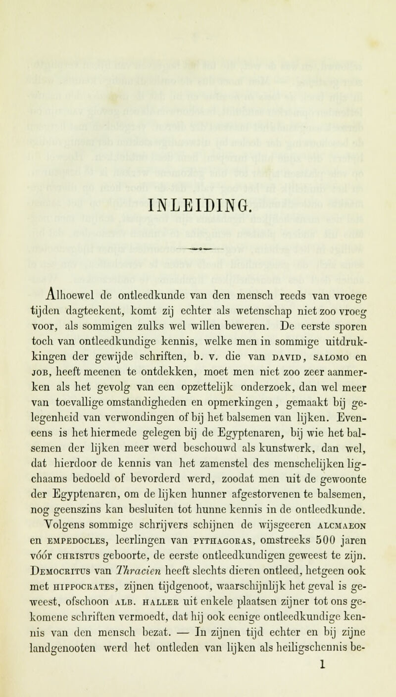 INLEIDING. Alhoewel de ontleedkunde van den mensch reeds van vroege tijden dagteekent, komt zij echter als wetenschap niet zoo vroeg voor, als sommigen zulks wel willen beweren. De eerste sporen toch van ontleedkundige kennis, welke men in sommige uitdruk- kingen der gewijde schriften, b. v. die van david, salomo en job, heeft meenen te ontdekken, moet men niet zoo zeer aanmer- ken als het gevolg van een opzettelijk onderzoek, dan wel meer van toevallige omstandigheden en opmerkingen, gemaakt bij ge- legenheid van verwondingen of bij het balsemen van lijken. Even- eens is het hiermede gelegen bij de Egyptenaren, bij wie het bal- semen der lijken meer werd beschouwd als kunstwerk, dan wel, dat hierdoor de kennis van het zamenstel des menschelijken lig- chaams bedoeld of bevorderd werd, zoodat men uit de gewoonte der Egyptenaren, om de lijken hunner afgestorvenen te balsemen, nog geenszins kan besluiten tot hunne kennis in de ontleedkunde. Volgens sommige schrijvers schijnen de wijsgeeren alcmaeon en empedocles, leerlingen van pythagoras, omstreeks 500 jaren vóór Christus geboorte, de eerste ontleedkundigen geweest te zijn. Democritus van Thracicn heeft slechts dieren ontleed, hetgeen ook met hippocrates, zijnen tijdgenoot, waarschijnlijk het geval is ge- weest, ofschoon alb. haller uit enkele plaatsen zijner tot ons ge- komene schriften vermoedt, dat hij ook eenige ontleedkundige ken- nis van den mensch bezat. ■— In zijnen tijd echter en bij zijne landgenooten werd het ontleden van lijken als heiligschennis be-