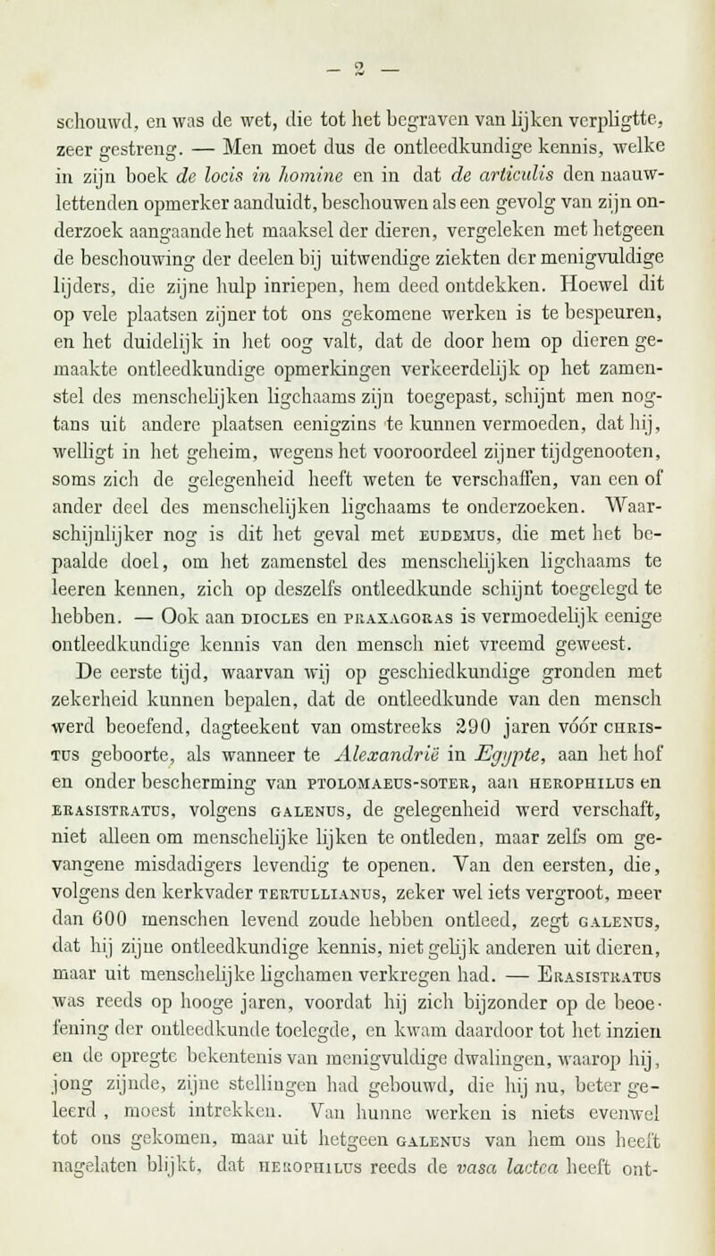 schouwd, en was de wet, die tot het begraven van lijken verpligtte, zeer gestreng. — Men moet dus de ontleedkundige kennis, welke in zijn boek de locis in homine en in dat de articulis den naauw- lettenden opmerker aanduidt, beschouwen als een gevolg van zijn on- derzoek aangaande het maaksel der dieren, vergeleken met hetgeen de beschouwing der deelen bij uitwendige ziekten der menigvuldige lijders, die zijne hulp inriepen, hem deed ontdekken. Hoewel dit op vele plaatsen zijner tot ons gekomene werken is te bespeuren, en het duidelijk in het oog valt, dat de door hem op dieren ge- maakte ontleedkundige opmerkingen verkeerdelijk op het zamen- stel des menschelijken ligchaams zijn toegepast, schijnt men nog- tans uit andere plaatsen eenigzins te kunnen vermoeden, dat hij, welligt in het geheim, wegens het vooroordeel zijner tijdgenooten, soms zich de gelegenheid heeft weten te verschaffen, van een of' ander deel des menschelijken ligchaams te onderzoeken. Waar- schijnlijker nog is dit het geval met eudemus, die met het be- paalde doel, om het zamenstel des menschelijken ligchaams te leeren kennen, zich op deszelfs ontleedkunde schijnt toegelegd te hebben. — Ook aan diocles en praxagoras is vermoedelijk eenige ontleedkundige kennis van den mensch niet vreemd geweest. De eerste tijd, waarvan wij op geschiedkundige gronden met zekerheid kunnen bepalen, dat de ontleedkunde van den mensch werd beoefend, dagteekent van omstreeks 290 jaren vóór curis- tüs geboorte, als wanneer te Alexandriii in Egypte, aan het hof en onder bescherming van ptolomaeüs-soter, aan herophilüs en erasistratüs, volgens oalenüs, de gelegenheid werd verschaft, niet alleen om menschelijke lijken te ontleden, maar zelfs om ge- vangene misdadigers levendig te openen. Van den eersten, die, volgens den kerkvader tertuxlianus, zeker wel iets vergroot, meer dan 600 inenschen levend zoude hebben ontleed, zegt galenüs, dat hij zijne ontleedkundige kennis, niet gelijk anderen uit dieren, maar uit menschelijke ligchamen verkregen had. — Erasistratüs was reeds op hooge jaren, voordat hij zich bijzonder op de beoe- fening der ontleedkunde toelegde, en kwam daardoor tot het inzien en de opregte bekentenis van menigvuldige dwalingen, waarop hij, jong zijnde, zijne stellingen had gebouwd, die hij nu, beter ge- leerd , moest intrekken. Van hunne werken is niets evenwel tot ons gekomen, maar uit hetgeen galends van hem ons heeft nagelaten blijkt, dat heuophilus reeds de vasa ladca heeft ont-
