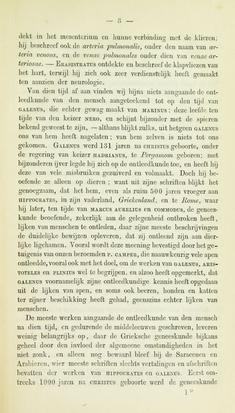 dekt in liet mesenterium en hunne verbinding met de klieren; hij beschreef ook de arteria pulmonalis, onder den naam van ar- teria venosa, en de venae pulmonales onder dien van venae ar- teriosae. — Erasistratus ontdekte en beschreef de klapvliezen van het hart, terwijl hij zich ook zeer verdienstelijk heeft gemaakt ten aanzien der neurologie. Van dien tijd af aan vinden wij bijna niets aangaande de ont- leedkunde van den mensch aangeteekend tot op den tijd van galenus, die echter gewag maakt van marinus ; deze leefde ten tijde van den keizer nero, en schijnt bijzonder met de spieren bekend geweest te zijn, — althans blijkt zulks, uit hetgeen galends ons van hem heeft nagelaten; van hem zelven is niets tot ons gekomen. Galenus werd 131 jaren na Christus geboorte, onder de regering van keizer hadrianus, te Pergamom geboren; met bijzonderen ijver legde hij zich op de ontleedkunde toe, en heeft hij deze van vele misbruiken gezuiverd en volmaakt. Doch hij be- oefende ze alleen op dieren ; want uit zijne schriften blijkt het genoegzaam, dat het hem, even als ruim 500 jaren vroeger aan hippocrates, in zijn vaderland, Griekenland, en te Rome, waar hij later, ten tijde van marcus aurelius en commodüs, de genees- kunde beoefende, zekerlijk aan de gelegenheid ontbroken heeft, lijken van menschen te ontleden, daar zijne meeste beschrijvingen de duidelijke bewijzen opleveren, dat zij ontleend zijn aan dier- lijke ligchamen. Vooral wordt deze meening bevestigd door het ge- tuigenis van onzen beroemden p. camper, die naauwkeurig vele apen ontleedde, vooral ook met het doel, om de werken van galenus, aris- toteles en plinius wel te begrijpen, en alzoo heeft opgemerkt, dat galenus voornamelijk zijne ontleedkundige kennis heeft opgedaan uit de lijken van apen, en soms ook beeren, honden en katten ter zijner beschikking heeft gehad, geenszins echter lijken van menschen. De meeste werken aangaande de ontleedkunde van den mensch na dien tijd, en gedurende de middeleeuwen geschreven, leveren weinig belangrijks op, daar de Grieksche geneeskunde bijkans geheel door den invloed der algemeene omstandigheden in het niet zonk, en alleen nog bewaard bleef bij de Saracenen en Arabieren, wier meeste schriften slechts vertalingen en afschriften bevatten der werken van hippocrates en galenus. Eerst om- treeks 1000 jaren na ciiristus geboorte werd de geneeskunde 1*