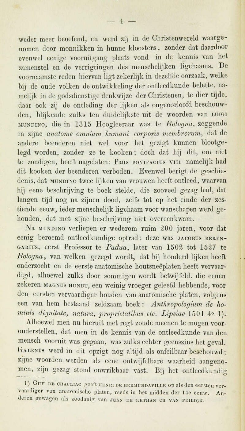 —I — weder meer beoefend, en werd zij in de Christenwereld waarge- nomen door monnikken in hunne kloosters , zonder dat daardoor evenwel eenige vooruitgang plaats vond in de kennis van het zamenstel en de verrigtingen des mcnschelijken ligchaams. De voornaamste reden hiervan ligt zekerlijk in dezelfde oorzaak, welke bij de oude volken de ontwikkeling der ontleedkunde belette, na- melijk in de godsdienstige denkwijze der Christenen, te dier tijde, daar ook zij de ontleding der lijken als ongeoorloofd beschouw- den, blijkende zulks ten duidelijkste uit de woorden van luigi mundino, die in 1315 Hoogleeraar was te Bologna, zeggende in zijne anatome omnium liumani corporis membrorum, dat de andere beenderen niet wel voor het gezigt kunnen blootge- legd worden, zonder ze te kooken; doch dat hij dit, om niet te zondigen, heeft nagelaten: Paus bonifacius vin namelijk had dit kooken der beenderen verboden. Evenwel berigt de geschie- denis, dat mundino twee lijken van vrouwen heeft ontleed, waarvan hij eene beschrijving te boek stelde, die zooveel gezag had, dat langen tijd nog na zijnen dood, zelfs tot op het einde der zes- tiende eeuw, ieder menschelijk ligchaam voor wanschapen werd ge- houden, dat met zijne beschrijving niet overeenkwam. Na mundino verliepen er wederom ruim 200 jaren, voor dat eenig beroemd ontleedkundige optrad : deze was jacobus beren- garius, eerst Professor te Padua, later van 1502 tot 1527 te Bologna, van welken gezegd wordt, dat hij honderd lijken heeft onderzocht en de eerste anatomische houtsneêplaten heeft vervaar- digd, alhoewel zulks door sommigen wordt betwijfeld, die eenen zekeren magnus hundt, een weinig vroeger geleefd hebbende, voor den eersten vervaardiger houden van anatomische platen. volgens een van hem bestaand zeldzaam boek: Anlhropologium de ho- minis dirjnitate, natura, jyropridatibus etc. Lipsiae 1501 4° 1). Alhoewel men nu hieruit met regt zoude meenen te mogen voor- onderstellen, dat men in de kennis van de ontleedkunde van den mensch vooruit was gegaan, was zulks echter geenszins het geval. Galenus werd in dit opzigt nog altijd als onfeilbaar beschouwd; zijne woorden werden als eene ontwijfelbare waarheid aangeno- men, zijn gezag stond onwrikbaar vast. Bij het ontleedkundig 1) (jdy de ciiauliac geeft henki de iiermundaville op als den eersten ver- vaardiger van anatomische platen, reeds in het midden der 14c eeuw. An- deren gewagen als zoodanig van jcan de kethan en van peiliqk.