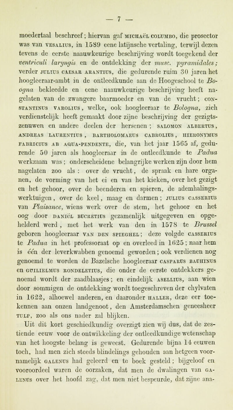 moedertaal beschreef; hiervan gaf miciiaül columbo, die prosector was van vesalius, in 1589 eene latijnsche vertaling, terwijl dezen tevens de eerste naauwkeurige beschrijving wordt toegekend der ventriculi laryngis en de ontdekking der musc. pyramidales; verder jultus caesar arantius, die gedurende ruim 30 jaren het hoogleeraar-ambt iu de ontleedkunde aan de Hoogeschool te Bo- ogna bekleedde en eene naauwkeurige beschrijving heeft na- gelaten van de zwangere baarmoeder en van de vrucht; con- stantinus varolius , welke, ook hoogleeraar te Bologna, zich verdienstelijk heeft gemaakt door zijne beschrijving der gezigts- zenuwen en andere deelen der hersenen; salomon albertus, ANDREAS LAURENTIUS , BARTHOLOMAEDS CABROLIUS , HIERONYMUS fabriciüs ab AaüA-PENDENTE, die, van het jaar 15G5 af, gedu- rende 50 jaren als hoogleeraar iu de ontleedkunde te Padua werkzaam was ; onderscheidene belangrijke werken zijn door hem nagelaten zoo als : over de vrucht, de spraak en hare orga- nen, de vorming van het ei en van het kieken, over het gezigt en het gehoor, over de beenderen en spieren, de ademhalings- werktuigen , over de keel, maag en darmen; julius casserius van Plaisance, wiens werk over de stem, het gehoor en het oog door DANie'E bücretids gezamenlijk uitgegeven en opge- helderd werd , met het werk van den in 1578 te Brussel geboren hoogleeraar van den spieghel; deze volgde casserius te Padua in het professoraat op en overleed in 1 (i25 ; naar hem is één der leverkwabben genoemd geworden; ook verdienen nog genoemd te worden de Bazelsche hoogleeraar casparcs bachinus en GDiLiELMüs rondeletius, die onder de eerste ontdekkers ge- noemd wordt der zaadblaasjes; en eindelijk asellius, aan wien door sommigen de ontdekking wordt toegeschreven der chylvaten in 1622, alhoewel anderen, en daaronder haller, deze eer toe- kennen aan onzen landgenoot, den Amsterdamschen geneesheer tulp, zoo als ons nader zal blijken. Uit dit kort geschiedkundig overzigt zien wij dus, dat de zes- tiende eeuw voor de ontwikkeling der ontleedkundige wetenschap van het hoogste belang is geweest. Gedurende bijna 14 eeuwen toch, had men zich steeds bhndelings gehouden aan hetgeen voor- namelijk gaeenus had geleerd en te boek gesteld ; bijgeloof en vooroordeel waren de oorzaken, dat men de dwalingen van ga- lenos over het hoofd zag, dat men niet bespeurde, dat zijne ana-