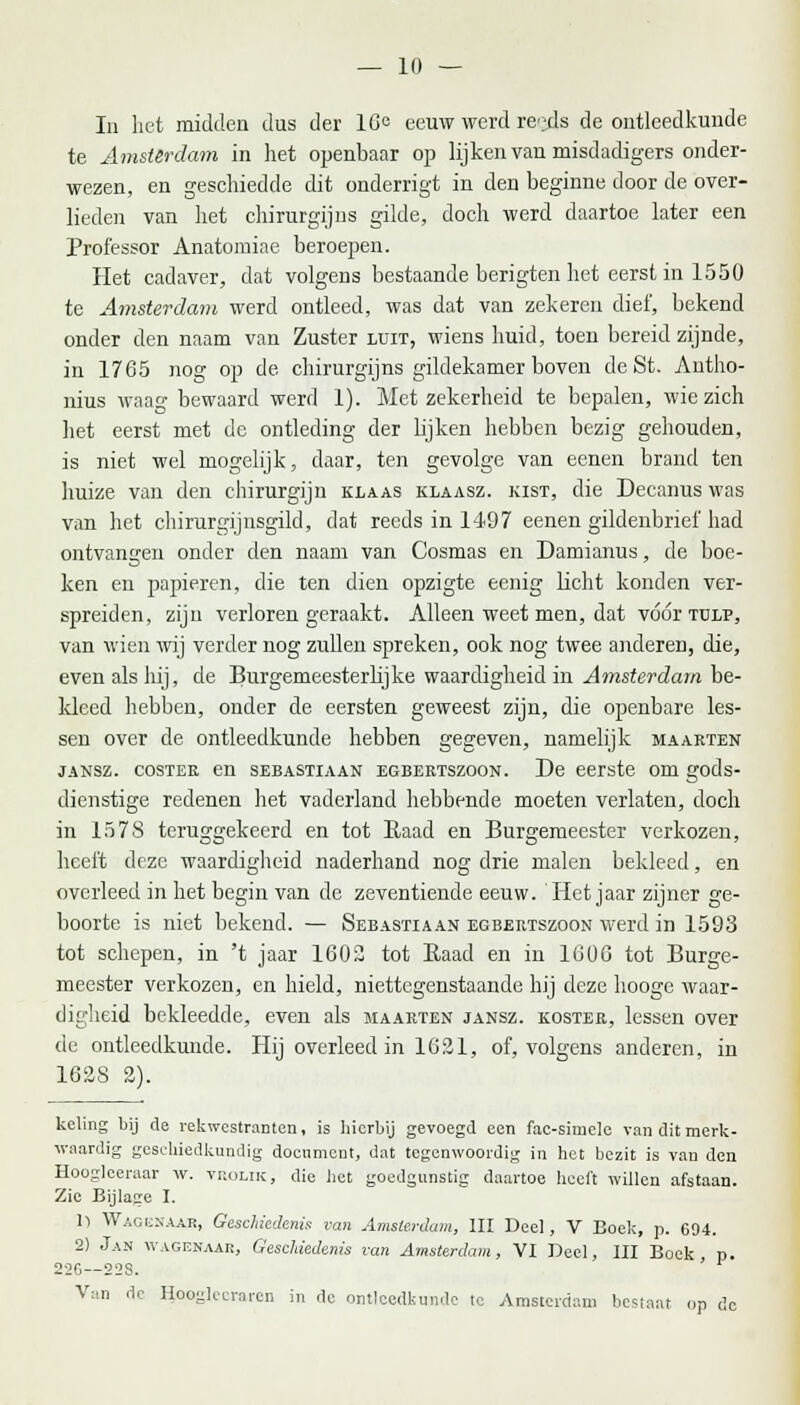In het midden dus der 16° eeuw werd reeds de ontleedkunde te Amsterdam in het openbaar op lijken van misdadigers onder- wezen, en geschiedde dit onderrigt in den beginne door de over- lieden van liet chirurgijns gilde, doch werd daartoe later een Professor Anatomiae beroepen. Het cadaver, dat volgens bestaande berigten het eerst in 1550 te Amsterdam werd ontleed, was dat van zekeren dief, bekend onder den naam van Zuster luit, wiens huid, toen bereid zijnde, in 1765 nog op de chirurgijns gildekamer boven deSt. Antho- nius waag bewaard werd 1). Met zekerheid te bepalen, wie zich het eerst met de ontleding der h'jken hebben bezig gehouden, is niet wel mogelijk, daar, ten gevolge van eenen brand ten huize van den chirurgijn klaas klaasz. kist, die Decanus was van het chirurgijnsgild, dat reeds in 1497 eenen gildenbrief had ontvangen onder den naam van Cosmas en Damianus, de boe- ken en papieren, die ten dien opzigte eenig licht konden ver- spreiden, zijn verloren geraakt. Alleen weet men, dat vóór tulp, van wien wij verder nog zullen spreken, ook nog twee anderen, die, even als hij, de Burgemeesterlijke waardigheid in Amsterdam be- kleed hebben, onder de eersten geweest zijn, die openbare les- sen over de ontleedkunde hebben gegeven, namelijk maarten jansz. costee en sebastiaan egbertszoon. De eerste om gods- dienstige redenen het vaderland hebbende moeten verlaten, doch in 1578 teruggekeerd en tot Raad en Burgemeester verkozen, heeft deze waardigheid naderhand nog drie malen bekleed, en overleed in het begin van de zeventiende eeuw. 'Het jaar zijner ge- boorte is niet bekend. — Sebastiaan egbertszoon werd in 1593 tot schepen, in 't jaar 1602 tot Raad en in 1606 tot Burge- meester verkozen, en hield, niettegenstaande hij deze hooge waar- digheid bekleedde, even als maarten jansz. koster, lessen over de ontleedkunde. Hij overleed in 1621, of, volgens anderen, in 162S 2). keVing bij de rekwestranten, is hierbij gevoegd een fac-sime]e van dit merk- waardig geschiedkundig document, dat tegenwoordig in het bezit is van den Hoogleeraar w. yrolik, die liet goedgunstig daartoe heeft willen afstaan. Zie Bijlage I. Il Waoesaar, Geschiedenis van Amsterdam, III Deel, V Boek, p. 694. 2) Jan wagenaar, Geschiedenis van Amsterdam, VI Deel, III Boek, p. 226— 22S. Van de Hooglecraren in de ontleedkunde te Amsterdam besiaat op de