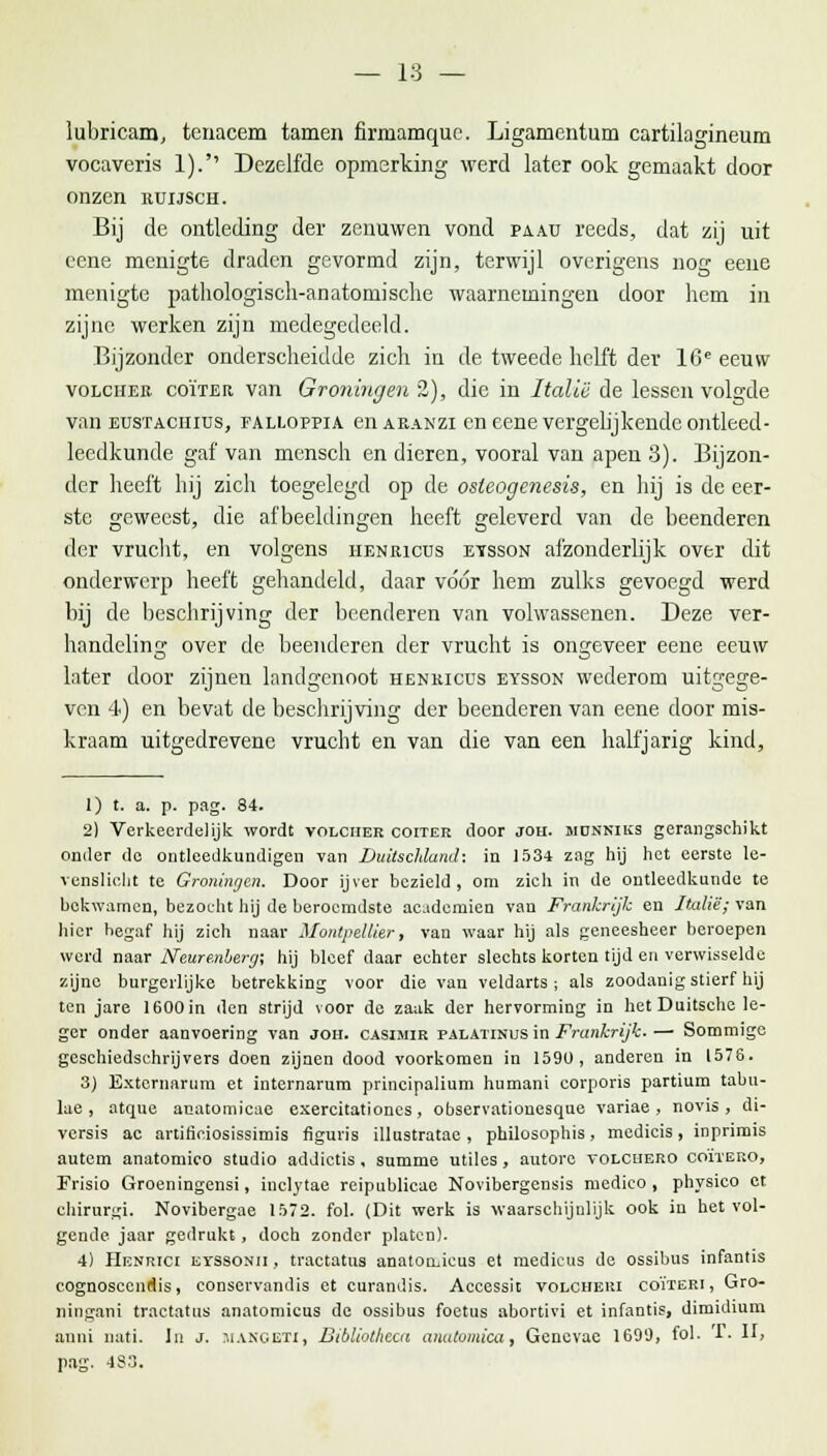 — 18 — lubricam, tenacem tarnen firmamquc. Ligamentum cartilagineum vocaveris 1). Dezelfde opmerking werd later ook gemaakt door onzen uuijsch. Bij de ontleding der zenuwen vond pa.au reeds, dat zij uit ecne menigte draden gevormd zijn, terwijl overigens nog eene menigte pathologisch-anatomische waarnemingen door hem in zijne werken zijn medegedeeld. Bijzonder onderscheidde zich in de tweede helft der 16e eeuw volchee coïteh van Groningen 2), die in Italië de lessen volgde van eustaciiius, falloppia enAKANZi en eene vergelij kende ontleed - leedkunde gaf van mensen en dieren, vooral van apen 3). Bijzon- der heeft hij zich toegelegd op de osleogenesis, en hij is de eer- ste geweest, die afbeeldingen heeft geleverd van de beenderen der vrucht, en volgens iienricus eysson afzonderlijk over dit onderwerp heeft gehandeld, daar vóór hem zulks gevoegd werd bij de beschrijving der beenderen van volwassenen. Deze ver- handeling over de beenderen der vrucht is ongeveer eene eeuw later door zijnen landgenoot henkicus eysson wederom uitgege- ven 4) en bevat de beschrijving der beenderen van eene door mis- kraam uitgedrevene vrucht en van die van een halfjarig kind, 1) t. a. p. pag. 84. 2) Verkeerdelijk wordt volciier coiter door joh. jidnnius gerangschikt onder de ontleedkundigen van Duitschlund: in 1534 zag hij het eerste le- venslicht te Groningen. Door ijver bezield, om zich in de ontleedkunde te bekwamen, bezocht hij de beroemdste academiën van Frankrijk en Italië; van hier begaf hij zich naar Montpellier, van waar hij als geneesheer beroepen werd naar Neure.nberg; hij bleef daar echter slechts korten tijd en verwisselde zijne burgerlijke betrekking voor die van veldarts ; als zoodanig stierf hij ten jare 1600in den strijd voor de zaak der hervorming in het Duitsche le- ger onder aanvoering van joh. casimik palatinus in Frankrijk.— Sommige geschiedschrijvers doen zijnen dood voorkomen in 1590, andereu in 1576. 3) Extcrnarum et internarum principalium humani corporis partium tabu- lae , atque anatomicae exercitationcs, observationesque variae , novis , di- versis ac artiriciosissimis figuris illustratae , philosophis, medicis, inprimis autem anatomico studio addictis, summe utiles, autore yolcuero coïtero, Frisio Groeningensi, inclytae reipublicae Novibergensis ruedico , physico et chirurgi. Novibergae 1572. fol. (Dit werk is waarschijnlijk ook in het vol- gende jaar gedrukt, doch zonder platen). 4) Henrici eyssonii , tractatus anatomicus et medicus de ossibus infantis cognosccnrlis, conservandis et curandis. Accessit volcheui coïieri, Gro- ningani tractatus anatomicus de ossibus foetus abortivi et infantis, dimidium anni nati. In j. MANGETI, Bibliothcca anatomica, Genevae 1699, fol- '-T. Il> pag. 4S3.