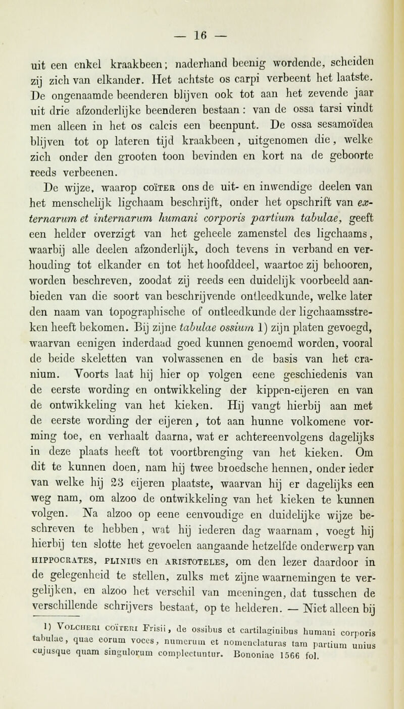 uit een enkel kraakbeen; naderhand beenig wordende, scheiden zij zich van elkander. Het achtste os carpi verbeent het laatste. De ongenaamde beenderen blijven ook tot aan het zevende jaar uit drie afzonderlijke beenderen bestaan: van de ossa tarsi vindt men alleen in het os calcis een beenpunt. De ossa sesamoïdea blijven tot op lateren tijd kraakbeen, uitgenomen die, welke zich onder den grooten toon bevinden en kort na de geboorte reeds verbeenen. De wijze, waarop coïter ons de uit- en inwendige deelen van het menschelijk ligchaam beschrijft, onder het opschrift van ex- temarum et internarum hurnani corporis partium tabulae, geeft een helder overzigt van het geheele zamenstel des ligchaams, waarbij alle deelen afzonderlijk, doch tevens in verband en ver- houding tot elkander en tot het hoofddeel, waartoe zij behooren, worden beschreven, zoodat zij reeds een duidelijk voorbeeld aan- bieden van die soort van beschrijvende ontleedkunde, welke later den naam van topographische of ontleedkunde der ligchaamsstre- ken heeft bekomen. Bij zijne tabulae ossium 1) zijn platen gevoegd, waarvan eenigen inderdaad goed kunnen genoemd worden, vooral de beide skeletten van volwassenen en de basis van het cra- nium. Voorts laat hij hier op volgen eene geschiedenis van de eerste wording en ontwikkeling der kippen-eijeren en van de ontwikkeling van het kieken. Hij vangt hierbij aan met de eerste wording der eijeren, tot aan hunne volkomene vor- ming toe, en verhaalt daarna, wat er achtereenvolgens dagelijks in deze plaats heeft tot voortbrenging van het kieken. Om dit te kunnen doen, nam hij twee broedsche hennen, onder ieder van welke hij 23 eijeren plaatste, waarvan hij er dagelijks een weg nam, om alzoo de ontwikkeling van het kieken te kunnen volgen. Na alzoo op eene eenvoudige en duidelijke wijze be- schreven te hebben , wat hij iederen dag waarnam , voegt hij hierbij ten slotte het gevoelen aangaande hetzelfde onderwerp van hippocr.vtes, plinius en aristoteles, om den lezer daardoor in de gelegenheid te stellen, zulks met zijne waarnemingen te ver- gelijken, en alzoo het verschil van meeningen, dat tusschen de verschillende schrijvers bestaat, op te helderen. — Niet alleen bij 1) Volc.ep.1 coïteri Frisii, de ossibus et cartilagiuibus hurnani corporis tabulae, quae eorum voces, numcrum et noinenclaturas tam partium umus cujusque quam singulorum complcctuntur. Bononiae 1566 fol.