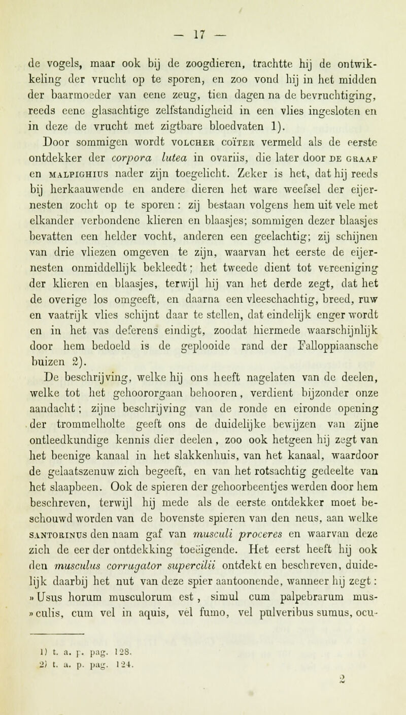 de vogels, maar ook bij de zoogdieren, trachtte, hij de ontwik- keling der vrucht op te sporen, en zoo vond hij in het midden der baarmoeder van eene zeug, tien dagen na de bcvruchtiging, reeds eene glasachtige zelfstandigheid in een vlies ingesloten en in deze de vrucht met zigtbare bloedvaten 1). Door sommigen wordt volcher coïter vermeld als de eerste ontdekker der corpora lutea in ovariis, die later door de graaf en malpighius nader zijn toegelicht. Zeker is het, dat hij reeds bij licrkaauwende en andere dieren het ware weefsel der eijer- nesten zocht op te sporen : zij bestaan volgens hem uit vele met elkander verbondene klieren en blaasjes; sommigen dezer blaasjes bevatten een helder vocht, anderen een geelachtig; zij schijnen van drie vliezen omgeven te zijn, waarvan het eerste de eijer- nesten onmiddellijk bekleedt; het tweede dient tot vereeniging der klieren en blaasjes, terwijl hij van het derde zegt, dat het de overige los omgeeft, en daarna een vleeschachtig, breed, ruw en vaatrijk vlies schijnt daar te stellen, dat eindelijk enger wordt en in het vas deferens eindigt, zoodat hiermede waarschijnlijk door hem bedoeld is de geplooide rand der Palloppiaansche buizen 2). De beschrijving, welke hij ons heeft nagelaten van de deelen, welke tot het gehoororgaan behooren, verdient bijzonder onze aandacht; zijne beschrijving van de ronde en eironde opening der trommelholte geeft ons de duidelijke bewijzen van zijne ontleedkundige kennis dier deelen , zoo ook hetgeen hij zagt van het beenige kanaal in het slakkenliuis, van het kanaal, waardoor de gelaatszenuw zich begeeft, en van het rotsachtig gedeelte van het slaapbeen. Ook de spieren der gehoorbeentjes werden door hem beschreven, terwijl hij mede als de eerste ontdekker moet be- schouwd worden van de bovenste spieren van den neus, aan welke santorinus den naam gaf van musculi proceres en waarvan deze zich de eer der ontdekking toeëigende. Het eerst heeft hij ook den musculus corrugator supercilii ontdekt en beschreven, duide- lijk daarbij het nut van deze spier aantoonende, wanneer hij zegt: »Usus horum musculorum est, simul cum palpebrarum mus- »culis, cum vel in aquis, vel fumo, vel pulveribus sumus, ocu- 1) t. a, j. pag. 128.