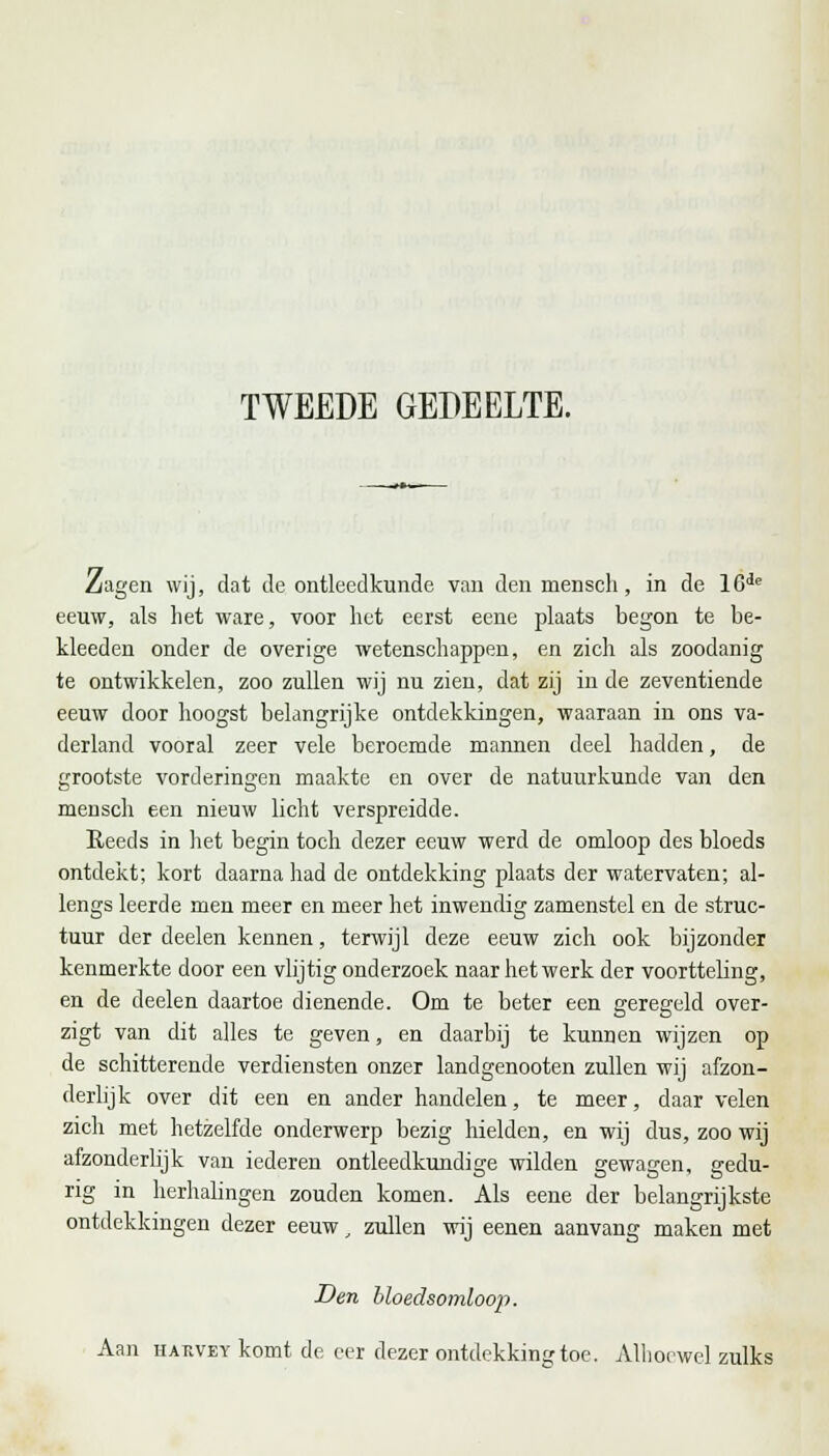 TWEEDE GEDEELTE. Zagen wij, dat de ontleedkunde van den mensch, in de 16de eeuw, als het ware, voor het eerst eene plaats begon te be- kleeden onder de overige wetenschappen, en zich als zoodanig te ontwikkelen, zoo zullen wij nu zien, dat zij in de zeventiende eeuw door hoogst belangrijke ontdekkingen, waaraan in ons va- derland vooral zeer vele beroemde mannen deel hadden, de grootste vorderingen maakte en over de natuurkunde van den mensch een nieuw licht verspreidde. Reeds in het begin toch dezer eeuw werd de omloop des bloeds ontdekt; kort daarna had de ontdekking plaats der watervaten; al- lengs leerde men meer en meer het inwendig zamenstel en de struc- tuur der deelen kennen, terwijl deze eeuw zich ook bijzonder kenmerkte door een vlijtig onderzoek naar het werk der voortteling, en de deelen daartoe dienende. Om te beter een geregeld over- zigt van dit alles te geven, en daarbij te kunnen wijzen op de schitterende verdiensten onzer landgenooten zullen wij afzon- derlijk over dit een en ander handelen, te meer, daar velen zich met hetzelfde onderwerp bezig hielden, en wij dus, zoo wij afzonderlijk van iederen ontleedkundige wilden gewagen, gedu- rig in herhalingen zouden komen. Als eene der belangrijkste ontdekkingen dezer eeuw, zullen wij eenen aanvang maken met Den bloedsomloop. Aan HABVEY komt de eer dezer ontdekking toe. Alhoewel zulks