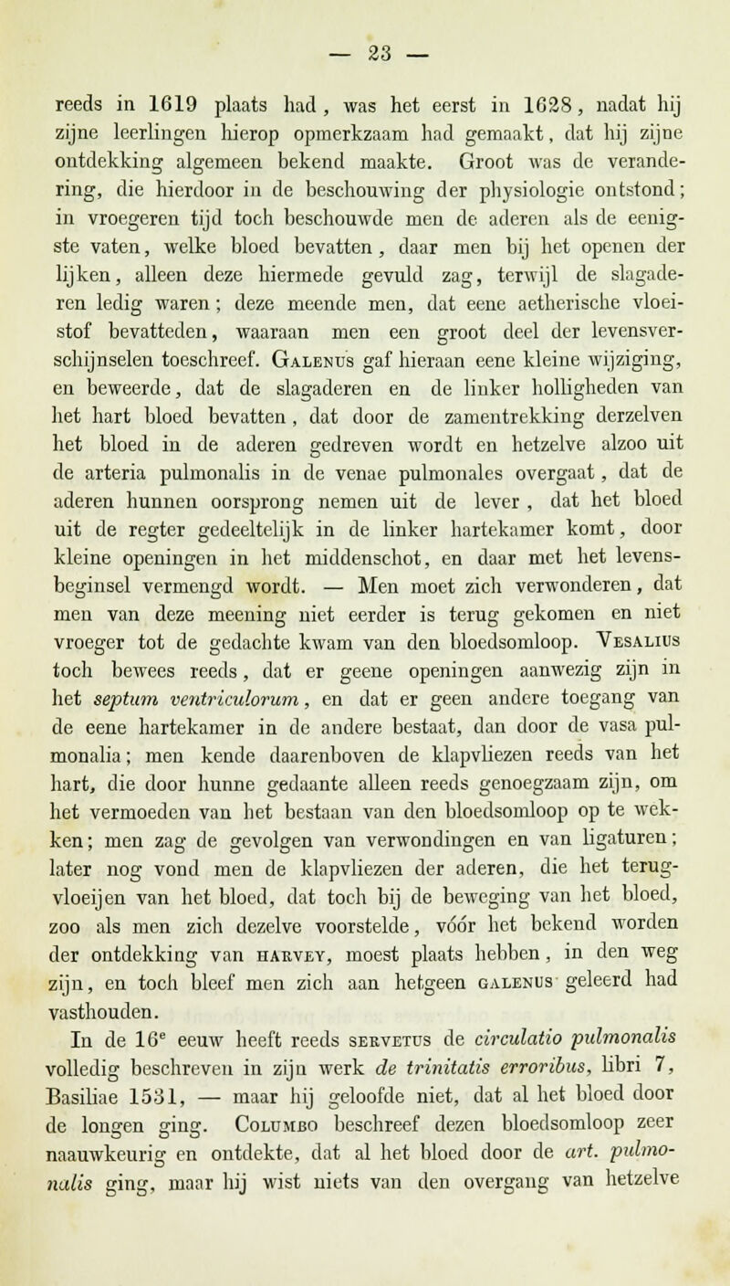 reeds in 1619 plaats had, was het eerst in 1628, nadat hij zijne leerlingen hierop opmerkzaam had gemaakt, dat hij zijne ontdekking algemeen bekend maakte. Groot was de verande- ring, die hierdoor in de beschouwing der physiologie ontstond; in vroegeren tijd toch beschouwde men de aderen als de eenig- ste vaten, welke bloed bevatten, daar men bij het openen der lijken, alleen deze hiermede gevuld zag, terwijl de slagade- ren ledig waren; deze meende men, dat eene aetherische vloei- stof bevatteden, waaraan men een groot deel der levensver- schijnselen toeschreef. Galends gaf hieraan eene kleine wijziging, en beweerde, dat de slagaderen en de linker holligheden van het hart bloed bevatten , dat door de zamentrekking derzelven het bloed in de aderen gedreven wordt en hetzelve alzoo uit de arteria pulmonalis in de venae pulmonales overgaat, dat de aderen hunnen oorsprong nemen uit de lever , dat het bloed uit de regter gedeeltelijk in de linker hartekamer komt, door kleine openingen in het middenschot, en daar met het levens- beginsel vermengd wordt. — Men moet zich verwonderen, dat men van deze meening niet eerder is terug gekomen en niet vroeger tot de gedachte kwam van den bloedsomloop. Vesaliiis toch bewees reeds, dat er geene openingen aanwezig zijn in het septum veiiXriculorum, en dat er geen andere toegang van de eene hartekamer in de andere bestaat, dan door de vasa pul- monalia; men kende daarenboven de klapvliezen reeds van het hart, die door hunne gedaante alleen reeds genoegzaam zijn, om het vermoeden van het bestaan van den bloedsomloop op te wek- ken; men zag de gevolgen van verwondingen en van ligaturen; later nog vond men de klapvliezen der aderen, die het terug- vloei] en van het bloed, dat toch bij de beweging van het bloed, zoo als men zich dezelve voorstelde, vóór het bekend worden der ontdekking van harvey, moest plaats hebben, in den weg zijn, en toch bleef men zich aan hetgeen galenus geleerd had vasthouden. In de 16e eeuw heeft reeds sekvetus de circulatio pulmonalis volledig beschreven in zijn werk de trinitatis erroribus, libri 7, Basiliae 1531, — maar hij geloofde niet, dat al het bloed door de lonffen gin?. Columbo beschreef dezen bloedsomloop zeer naauwkeurig en ontdekte, dat al het bloed door de art. ■pulmo- nalis ging, maar hij wist niets van den overgang van hetzelve