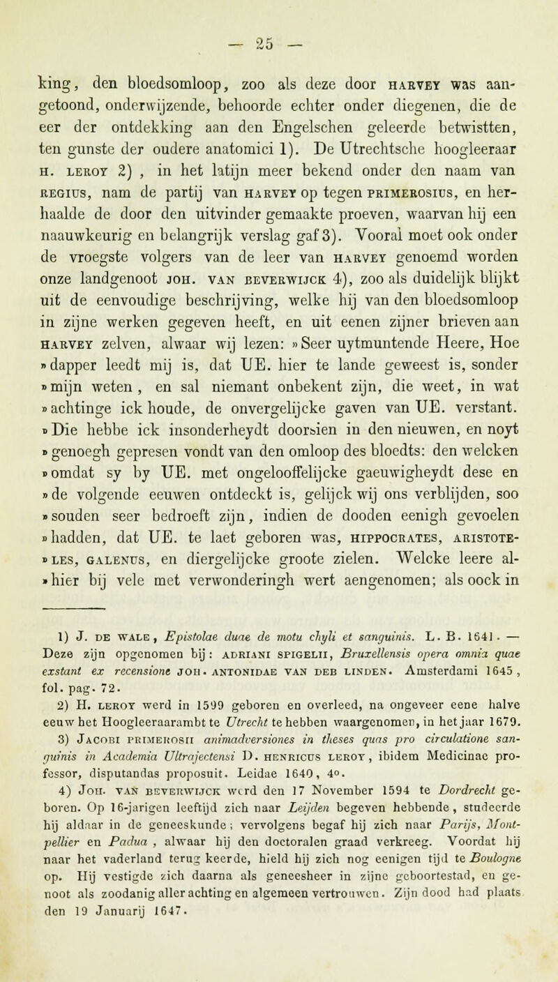 Icing, den bloedsomloop, zoo als deze door harvey was aan- getoond, onderwijzende, behoorde echter onder diegenen, die de eer der ontdekking aan den Engelschen geleerde betwistten, ten gunste der oudere anatomici 1). De Utrechtsche hoogleeraar h. leroy 2) , in het latijn meer bekend onder den naam van regius, nam de partij van harvey op tegen primerosius, en her- haalde de door den uitvinder gemaakte proeven, waarvan hij een naauwkeurig en belangrijk verslag gaf 3). Vooral moet ook onder de vroegste volgers van de leer van harvey genoemd worden onze landgenoot joh. van beverwijck 4), zoo als duidelijk blijkt uit de eenvoudige beschrijving, welke hij van den bloedsomloop in zijne werken gegeven heeft, en uit eenen zijner brieven aan harvey zelven, alwaar wij lezen: »Seer uytmuntende Heere, Hoe • dapper leedt mij is, dat UE. hier te lande geweest is, sonder »mijn weten, en sal niemant onbekent zijn, die weet, in wat »achtinge ick houde, de onvergelijcke gaven van UE. verstant. »Die hebbe ick insonderheydt doorsien in den nieuwen, en noyt » genoegh gepresen vondt van den omloop des bloedts: den welcken «omdat sy by UE. met ongelooffelijcke gaeuwigheydt dese en »de volgende eeuwen ontdeckt is, gelijck wij ons verblijden, soo »souden seer bedroeft zijn, indien de dooden eenigh gevoelen «hadden, dat UE. te laet geboren was, hippocrates, aristote- »les, galenus, en diergelijcke groote zielen. Welcke leere al- »hier bij vele met verwonderingh wert aengenomen; als oock in 1) J. de wale , Epistolae duae de motu chyli et sanguinis. L. B. 1641- — Deze zijn opgenomen bij: adriani spigelii, Bruxellensis opera omnia quae exstant ex rccensione joh. antonidae van deb linden. Amsterdami 1645, fol. pag. 72. 2) H. lerot werd in 1599 geboren en overleed, na ongeveer eene halve eeuw bet Hooglceraarambt te Utrecht te hebben waargenomen, in het jaar 1679. 3) Jacobi PRiMEHOsri animadversiones in theses quas pro circulatione san- guinis in Academia Uttrajectensi I). henricus lerot, ibidem Medicinae pro- fessor, disputandas proposuit. Leidae 1640, 4°. 4) Jou. van beverwijck werd den 17 November 1594 te Dordrecht ge- boren. Op 16-jarigen leeftijd zich naar Leijden begeven hebbende, studeerde hij aldaar in de geneeskunde ; vervolgens begaf hij zich naar Parijs, ilont- pellier en Padua , alwaar hij den doctoralen graad verkreeg. Voordat hij naar het vaderland terug keerde, hield hij zich nog eenigen tijd te Boulogne op. Hij vestigde zich daarna als geneesheer in zijne geboortestad, eu ge- noot als zoodanig aller achting en algemeen vertrouwen. Zijn dood had plaats den 19 Januarij 1647.