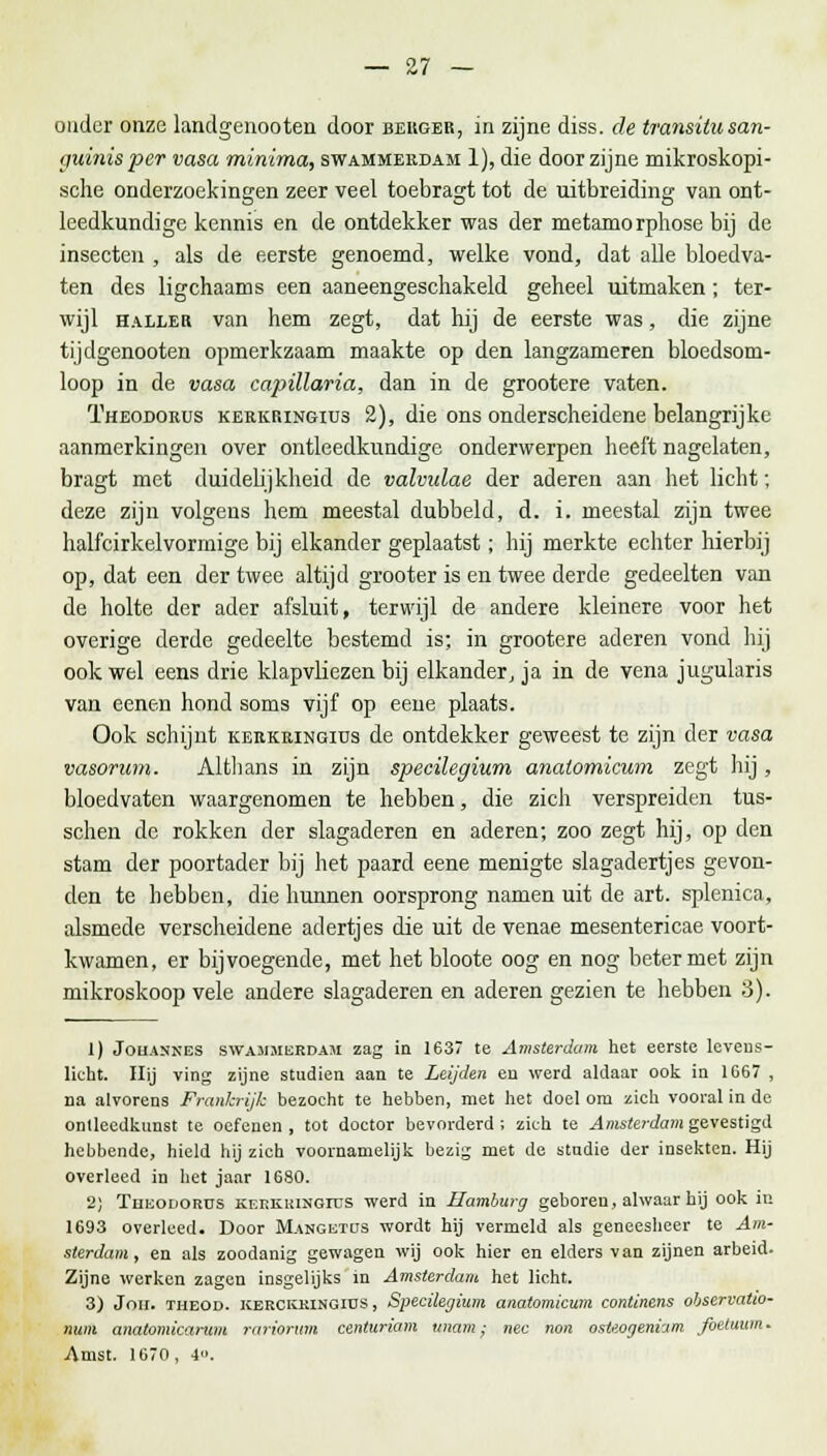 ouder onze landgenooten door berger, in zijne diss. de transitu san- ijuinis-per vasa minima, swammeedam 1), die door zijne mikroskopi- sche onderzoekingen zeer veel toebragt tot de uitbreiding van ont- leedkundige kennis en de ontdekker was der metamorpliose bij de insecten , als de eerste genoemd, welke vond, dat alle bloedva- ten des ligchaams een aaneengeschakeld geheel uitmaken; ter- wijl haller van hem zegt, dat hij de eerste was, die zijne tijdgenooten opmerkzaam maakte op den langzameren bloedsom- loop in de vasa capillaria, dan in de grootere vaten. Theodorüs kerkkingius 2), die ons onderscheidene belangrijke aanmerkingen over ontleedkundige onderwerpen heeft nagelaten, bragt met duidelijkheid de valvulae der aderen aan het licht; deze zijn volgens hem meestal dubbeld, d. i. meestal zijn twee halfcirkelvormige bij elkander geplaatst; hij merkte echter hierbij op, dat een der twee altijd grooter is en twee derde gedeelten van de holte der ader afsluit, terwijl de andere kleinere voor het overige derde gedeelte bestemd is; in grootere aderen vond hij ook wel eens drie klapvliezen bij elkander, ja in de vena jugularis van eenen hond soms vijf op eene plaats. Ook schijnt kerkringiüs de ontdekker geweest te zijn der vasa vasorum. Althans in zijn specilegium anatomicum zegt hij, bloedvaten waargenomen te hebben, die zich verspreiden tus- schen de rokken der slagaderen en aderen; zoo zegt hij, op den stam der poortader bij het paard eene menigte slagadertjes gevon- den te hebben, die hunnen oorsprong namen uit de art. splenica, alsmede verscheidene adertjes die uit de venae mesentericae voort- kwamen, er bijvoegende, met het bloote oog en nog beter met zijn mikroskoop vele andere slagaderen en aderen gezien te hebben 3). 1) Jouannes SWA3IMERDAM zag in 1637 te Amsterdam het eerste levens- licht. Hij ving zijne studiën aan te Leijden eu werd aldaar ook in 1667 , na alvorens Frankrijk bezocht te hebben, met het doel om zich vooral in de ontleedkunst te oefenen , tot doctor bevorderd ; zich te Amsterdam gevestigd hebbende, hield hij zich voornamelijk bezig met de stadie der insekten. Hij overleed in het jaar 1680. 2J Thkodorüs kf.rkiungius werd in Hamburg geboren, alwaar hij ook iu 1693 overleed. Door Mangetus wordt hij vermeld als geneesheer te Am- sterdam, en als zoodanig gewagen wij ook hier en elders van zijnen arbeid. Zijne werken zagen insgelijks in Amsterdam het licht. 3) Jou. theod. kekckkingiüs , Specilegium anatomicum continens observatto- num anatomicarum rariorum centuriam tmam; nee non osteogeniam foetuum. Amst. 1670, 4.