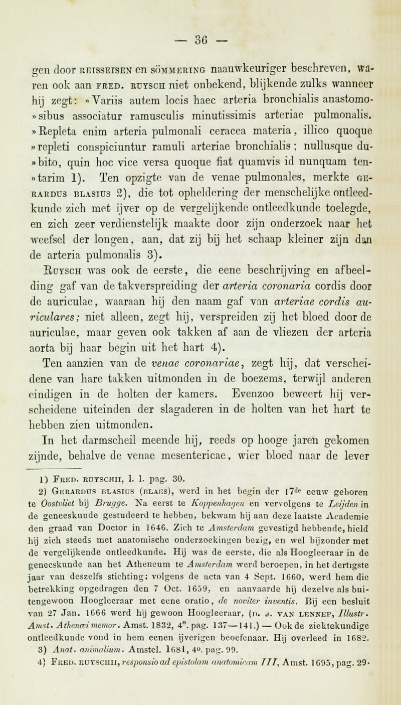 gen door reisseisen en sommering naauwkeurigcr beschreven, wa- ren ook aan fred. rtjysch niet onbekend, blijkende zulks wanneer hij zegt: »Variis autem locis haec arteria bronchialis anastomo- «sibus associatur ramusculis minutissimis arteriae pulmonalis. »Kepleta enim arteria pulmonali ceracea materia, illico quoque »repleti conspiciuntur ramuli arteriae bronchialis; nullusque du- »bito, quin hoc vice versa quoque fiat quamvis id nunquam ten- »tarim 1). Ten opzigte van de venae pulmonales, merkte ge- raedüs blasius 2), die tot opheldering der menschelijke ontleed- kunde zich met ijver op de vergelijkende ontleedkunde toelegde, en zich zeer verdienstelijk maakte door zijn onderzoek naar het weefsel der longen, aan, dat zij bij het schaap kleiner zijn dan de arteria pulmonalis 3). Sdysch was ook de eerste, die eene beschrijving en afbeel- ding gaf van de takverspreiding der arteria coronaria cordis door de auriculae, waaraan hij den naam gaf van arteriae cordis au- riculares; niet alleen, zegt hij, verspreiden zij het bloed door de auriculae, maar geven ook takken af aan de vliezen der arteria aorta bij haar begin uit het hart 4). Ten aanzien van de venae coronariae, zegt hij, dat verschei- dene van hare takken uitmonden in de boezems, terwijl anderen eindigen in de holten der kamers. Evenzoo beweert hij ver- scheidene uiteinden der slagaderen in de holten van het hart te hebben zien uitmonden. In het darmscheil meende hij, reeds op hooge jaren gekomen zijnde, behalve de venae mesentericae. wier bloed naar de lever 1) Fred. rdtschii, 1. 1. pag. 30. 2) Gerardus tilasius (rlaus), werd in het begin der I7J(> eeuw geboren te Oostvliet bij Brugge. Na eerst te Koppenhagen en vervolgens te Luiden in de geneeskunde gestudeerd te hebben, bekwam hij aan deze laatste Academie den graad van Doctor in 1646. Zich te Amsterdam gevestigd hebbende, hield hij zich steeds met anatomische onderzoekingen bezig, en wel bijzonder met de vergelijkende ontleedkunde. Hij was de eerste, die als Hoogleeraar in de geneeskunde aan het Atheneum te Amsterdam werd beroepen, in het dertigste jaar van deszelfs stichting; volgens de acta van 4 Sept. 1660, werd hem die betrekking opgedragen den 7 Oct. 1659, en aanvaarde hij dezelve als bui- tengewoon Hooglceraar met eene oratio, de noviter inventis. Bij een besluit van 27 Jan. 1666 werd hij gewoon Hoogleeraar, (n. •>. van lennep, Illustr. Amst. Athencei memor. Amst. 1832, 4°. pag. 137—141.) — Ook de ziektekundige ontleedkunde vond in hem eenen ijverigen beoefenaar. Hij overleed in 1682. 3) Anat. animalium. Amstel. 1681, 4°. pag. 99.