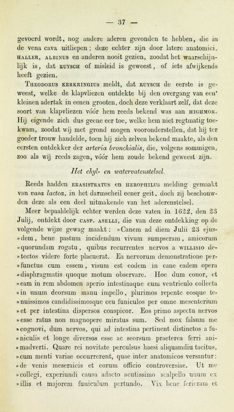 gevoerd wordt, nog andere aderen gevonden te hebben, die in de vena cava uitliepen; deze echter zijn door latere anatomici. haller, albinus en anderen nooit gezien, zoodat het waarschijn- lijk is, dat buysch of misleid is geweest, of iets afwijkends heeft gezien. Ïheodorus kerkringius meldt, dat ruysch de eerste is ge- weest, welke de klapvliezen ontdekte bij den overgang van een' kleinen adertak in eenen grooten, doch deze verklaart zelf, dat deze soort van klapvliezen vóór hem reeds bekend was aan hichmor. Hij eigende zich dus gecne eer toe, welke hem niet regtmatig toe- kwam, zoodat wij met grond mogen vooronderstellen, dat hij ter goeder trouw handelde, toen hij zich zelven bekend maakte, als den eersten ontdekker der arteria bronchialis, die, volgens sommigen, zoo als wij reeds zagen, vóór hem zoude bekend geweest zijn. Het chjl- en watervatenstelsel. Reeds hadden erasistratus en herophilus melding gemaakt van vasa lactea, in het darmscheil eener geit, doch zij beschouw- den deze als een deel uitmakende van het aderenstelsel. Meer bepaaldelijk echter werden deze vaten in 1G22, den 23 Julij, ontdekt door casp. aselli, die van deze ontdekking op de volgende wijze gewag maakt: »Canem ad diem Julii 23 ejus- »dem, bene pastum incidendum vivum sumpseram, amicorum i' quorundam rogatu, quibus recurrentes nervos a willisio de- »tectos videre forte placuerat. Ea nervorum demonstratione per- »functus cum essem, visum est eodem in cane eadem opera »diaphragmatis quoque motum observare. Hoc dum conor, et »eam in rem abdomen aperio intestinaque cum ventriculo collecta »in unum deorsum manu impello, plurimos repente eosque te- »nuissimos candidissimosque ceu funiculos per omne mesenterium » et per intestina dispersos conspicor. Eos primo aspectn nervos »esse ratus non magnopere miratus sum. Sed mox falsum me «cognovi, dum nervos, qui ad intestina pertinent distinctos a fu- uniculis et longe diversos esse ac seorsum praeterea ferri ani- «madverti. Quare rei novitate perculsus haesi aliquamdiu tacitus, u cum menti variae occurrerent, quae inter anatomicos versantur: »de venis meseraicis et eorum officio controversiae. Ut me «collcgi, experiundi causa adacto acutissimo scalpello unum ex »illis et majorem funiculum pertuudo. Vix bene ferieram et