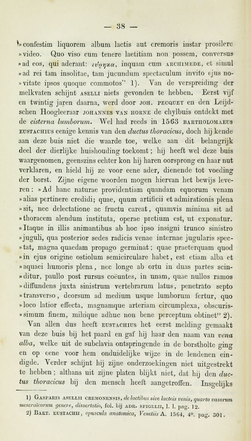 V>confestim liquorem album lactis aut eremoris instar prosilere «video. Quo viso cum tenere laetitiam non possem, conversus »ad eos, qui aderant: etJffijxu, inquam curn archimede, et simul »ad rei tam insolitae, tam jucundum spectaculum invito cjus no- »vitate ipsos quoque commotos 1). Van de verspreiding der melkvaten schijnt aselli niets gevonden te hebben. Eerst vijf en twintig jaren daarna, werd door joh. pecüuet en den Leijd- schen Hoogleeraar johannes van horne de chylbuis ontdekt met de cisterna lumborum. Wel had reeds in 1563 baetholomaeus eustachius eenige kennis van den cluctus thoracicus, doch hij kende aan deze buis niet die waarde toe, welke aan dit belangrijk deel der dierlijke huishouding toekomt; hij heeft wel deze buis waargenomen, geenszins echter kon hij haren oorsprong en haar nut verklaren, en hield hij ze voor eene ader, dienende tot voeding der borst. Zijne eigene woorden mogen hiervan het bewijs leve- ren : »Ad hanc naturae providentiam quandam equorum venam »alias pertinere credidi; quae, quum artihcii et admirationis plena )> sit, nee delectatione ac fructu careat, quamvis minima sit ad «thoracem alendum instituta, operae pietium est, ut exponatur. »Itaque in illis animantibus ab hoc ipso insigni truiieo sinistro «juguli, qua posterior sedes radicis venae internae jugularis spec- »tat, magna quaedam propago germinat; quae praeterquam quod »in ejus origine ostiolum semicirculare habet, est etiam alba et »aquaei humoris plena, nee longe ab ortu in duas partes scin- »ditur, paullo post rursus coëuntes, in imam, quae nullos ramos »ditTundens juxta sinistrum vertebrarum latus, penetrato septo »transverso, deorsum ad medium usque lumborum fertur, quo »loco latior efFecta, magnamque arteriam circumplexa, obscuris- «simum finem, mihique adhuc non bene perceptum obtinet'1 2). Van allen dus heeft eustachius het eerst melding gemaakt van deze buis bij het paard en gaf hij haar den naam van vena alba, welke uit de subclavia ontspringende in de borstholte ging- en op eene voor hem onduidelijke wijze in de lendenen ein- digde. Verder schijnt hij zijne onderzoekingen niet uitgestrekt te hebben; althans uit zijne, platen blijkt niet, dat hij den duc- tus thoracicus bij den mensch heeft aangetroffen. Insgelijks 1) Gasparis asellii cremonensis, de lactibus sive lacte.is venis, quarto vasorum meseraïcorum genere, dissertatie, fol. bij adr. spigelii, 1. ]. pag. 12. 2) Bakt. eustachii, opuscula anatomica, Venetiis A. 1564, 4°. pa. 301.