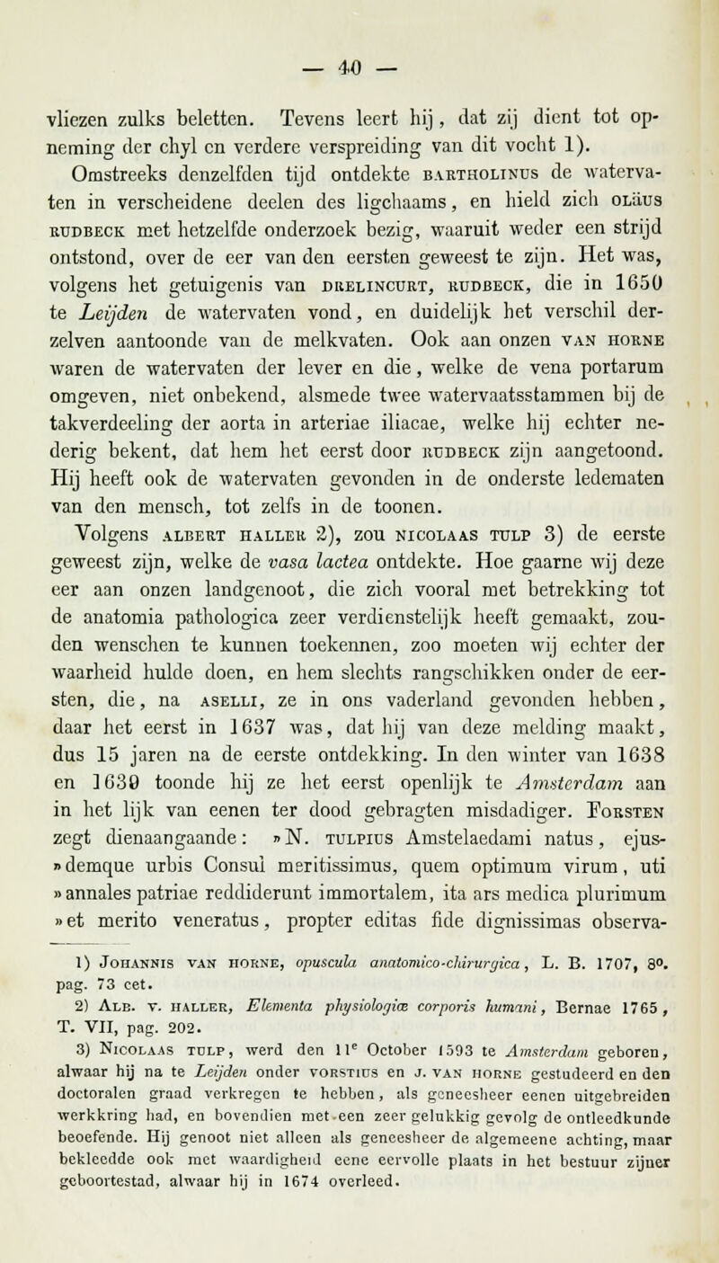 vliezen zulks beletten. Tevens leert hij , dat zij dient tot op- neming der chyl en verdere verspreiding van dit vocht 1). Omstreeks denzelfden tijd ontdekte bartholinus de waterra- ten in verscheidene deelen des ligchaams, en hield zich olüüs rtjdbeck met hetzelfde onderzoek bezig, waaruit weder een strijd ontstond, over de eer van den eersten geweest te zijn. Het was, volgens het getuigenis van drelincurt, kudbeck, die in 1650 te Leijden de watervaten vond, en duidelijk het verschil der- zelven aantoonde van de melkvaten. Ook aan onzen van horne waren de watervaten der lever en die, welke de vena portarum omgeven, niet onbekend, alsmede twee watervaatsstammen bij de takverdeeling der aorta in arteriae iliacae, welke hij echter ne- derig bekent, dat hem het eerst door rtjdbeck zijn aangetoond. Hij heeft ook de watervaten gevonden in de onderste ledematen van den mensch, tot zelfs in de toonen. Volgens albert hallek '2), zou NicoLAAS tulp 3) de eerste geweest zijn, welke de vasa lactea ontdekte. Hoe gaarne wij deze eer aan onzen landgenoot, die zich vooral met betrekking tot de anatomia pathologica zeer verdienstelijk heeft gemaakt, zou- den wenschen te kunnen toekennen, zoo moeten wij echter der waarheid hulde doen, en hem slechts rangschikken onder de eer- sten, die, na aselli, ze in ons vaderland gevonden hebben, daar liet eerst in 1637 was, dat hij van deze melding maakt, dus 15 jaren na de eerste ontdekking. In den winter van 1638 en 1639 toonde hij ze het eerst openlijk te Amsterdam aan in het lijk van eenen ter dood gebragten misdadiger. Eorsten zegt dienaangaande: »N. tulpius Amstelaedami natus, ejus- »demque urbis Consul msritissimus, quem optimum virum, uti »annales patriae reddiderunt immortalem, ita ars medica plurimum »et merito veneratus, propter editas fide dignissimas observa- 1) Johannis van HORNE, opusatla analomico-clarurgica, L. B. 1707, 8°. pag. 73 eet. 2) Alb. v. haller, Elemenla physiologim corporis hutnani, Bernae 1765, T. VII, pag. 202. 3) Nicolaas tulp, werd den lle October 1593 te Amsterdam geboren, alwaar hij na te Leijden onder vorstius en j. van horne gestudeerd en den doctoralen graad verkregen te hebben, als geneesheer eenen uitgebreiden werkkring had, en bovendien met-een zeer gelukkig gevolg de ontleedkunde beoefende. Hij genoot niet alleen als geneesheer de algemeene achting, maar bekleedde ook met waardigheid eene eervolle plaats in het bestuur zijner geboortestad, alwaar hij in 1674 overleed.