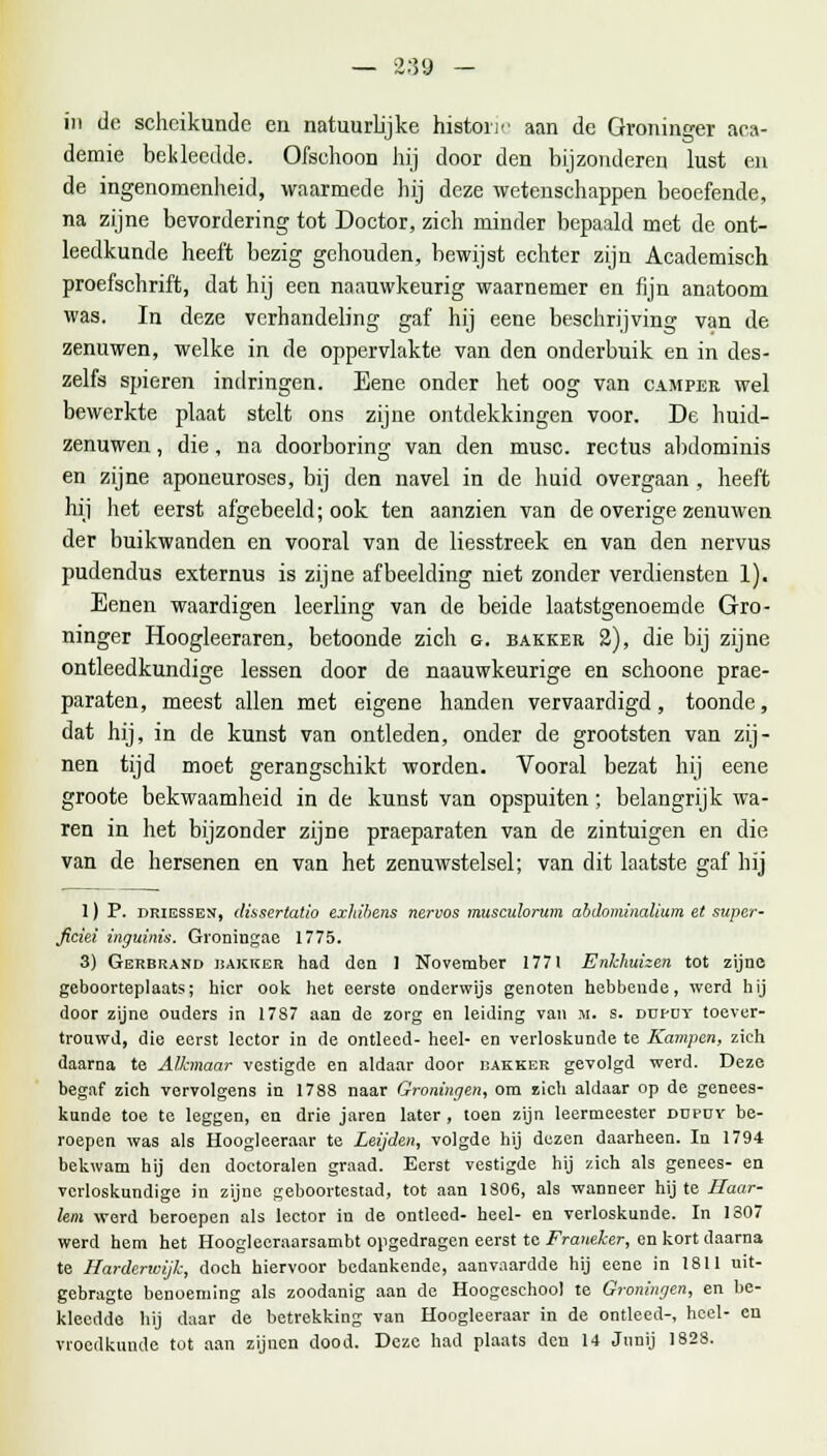 — 2:59 — in de scheikunde en natuurlijke historie aan de Groninger aca- demie bekleedde. Ofschoon hij door den bijzonderen lust en de ingenomenheid, waarmede hij deze wetenschappen beoefende, na zijne bevordering tot Doctor, zich minder bepaald met de ont- leedkunde heeft bezig gehouden, bewijst echter zijn Academisch proefschrift, dat hij een naauwkeurig waarnemer en fijn anatoom was. In deze verhandeling gaf hij eene beschrijving van de zenuwen, welke in de oppervlakte van den onderbuik en in des- zelfs spieren indringen. Eene onder het oog van camper wel bewerkte plaat stelt ons zijne ontdekkingen voor. De huid- zenuwen , die, na doorboring van den musc. rectus abdominis en zijne aponeuroses, bij den navel in de huid overgaan , heeft hij het eerst afgebeeld; ook ten aanzien van de overige zenuwen der buikwanden en vooral van de liesstreek en van den nervus pudendus externus is zijne afbeelding niet zonder verdiensten 1). Eenen waardigen leerling van de beide laatstgenoemde Gro- ninger Hoogleeraren, betoonde zich g. bakker 2), die bij zijne ontleedkundige lessen door de naauwkeurige en schoone prae- paraten, meest allen met eigene handen vervaardigd, toonde, dat hij, in de kunst van ontleden, onder de grootsten van zij- nen tijd moet gerangschikt worden. Vooral bezat hij eene groote bekwaamheid in de kunst van opspuiten; belangrijk wa- ren in het bijzonder zijne praeparaten van de zintuigen en die van de hersenen en van het zenuwstelsel; van dit laatste gaf hij 1) P. driessen, dissertatio exhibens nervos musculorwn abdominalium et super- ficiei inguinis. Groningae 1775. 3) Gerbrand bakker had den 1 November 1771 Enkhuizen tot zijne geboorteplaats; hier ook het eerste onderwijs genoten hebbende, werd hij door zijne ouders in 17S7 aan de zorg en leiding van M. s. dufdt toever- trouwd, die eerst lector in de ontleed- heel- en verloskunde te Kampen, zich daarna te Alkmaar vestigde en aldaar door bakker gevolgd werd. Deze begaf zich vervolgens in 1788 naar Groningen, om zich aldaar op de genees- kunde toe te leggen, en drie jaren later , toen zijn leermeester ddpoy be- roepen was als Hoogleeraar te Leijden, volgde hij dezen daarheen. In 1794 bekwam hij den doctoralen graad. Eerst vestigde hij zich als genees- en verloskundige in zijne geboortestad, tot aan 1806, als wanneer hij te Haar- lem werd beroepen als lector in de ontleed- heel- en verloskunde. In 1307 werd hem het Hoogleeraarsambt opgedragen eerst te Franeker, en kort daarna te Harderwijk, doch hiervoor bedankende, aanvaardde hij eene in 1811 uit- gebragte benoeming als zoodanig aan de Hoogeschool te Groningen, en be- kleedde hij daar de betrekking van Hoogleeraar in de ontleed-, heel- en